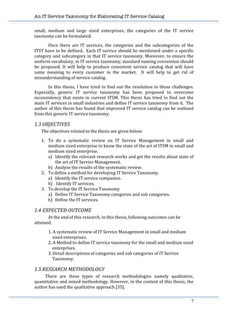 An IT Service Taxonomy for Elaborating IT Service Catalog
7	
  
small,	
   medium	
   and	
   large	
   sized	
   enterprises,	
   the	
   categories	
   of	
   the	
   IT	
   service	
  
taxonomy	
  can	
  be	
  formulated.	
  	
  
Once	
   there	
   are	
   IT	
   services,	
   the	
   categories	
   and	
   the	
   subcategories	
   of	
   the	
  
ITST	
  have	
  to	
  be	
  defined.	
  	
  Each	
  IT	
  service	
  should	
  be	
  mentioned	
  under	
  a	
  specific	
  
category	
  and	
  subcategory	
  in	
  that	
  IT	
  service	
  taxonomy.	
  Moreover,	
  to	
  ensure	
  the	
  
uniform	
  vocabulary,	
  in	
  IT	
  service	
  taxonomy,	
  standard	
  naming	
  convention	
  should	
  
be	
   proposed.	
   It	
   will	
   help	
   to	
   produce	
   consistent	
   service	
   catalog	
   that	
   will	
   have	
  
same	
   meaning	
   to	
   every	
   customer	
   in	
   the	
   market.	
   	
   It	
   will	
   help	
   to	
   get	
   rid	
   of	
  
misunderstanding	
  of	
  service	
  catalog.	
  
In	
  this	
  thesis,	
  I	
  have	
  tried	
  to	
  find	
  out	
  the	
  resolution	
  to	
  those	
  challenges.	
  
Especially,	
   generic	
   IT	
   service	
   taxonomy	
   has	
   been	
   proposed	
   to	
   overcome	
  
inconsistency	
   that	
   exists	
   in	
   current	
   ITSM.	
   This	
   thesis	
   has	
   tried	
   to	
   find	
   out	
   the	
  
main	
  IT	
  services	
  in	
  small	
  industries	
  and	
  define	
  IT	
  service	
  taxonomy	
  from	
  it.	
  	
  The	
  
author	
  of	
  this	
  thesis	
  has	
  found	
  that	
  improved	
  IT	
  service	
  catalog	
  can	
  be	
  outlined	
  
from	
  this	
  generic	
  IT	
  service	
  taxonomy.	
  	
  
1.3	
  OBJECTIVES	
  
The	
  objectives	
  related	
  to	
  the	
  thesis	
  are	
  given	
  below:	
  
1. To	
   do	
   a	
   systematic	
   review	
   on	
   IT	
   Service	
   Management	
   in	
   small	
   and	
  
medium	
  sized	
  enterprise	
  to	
  know	
  the	
  state	
  of	
  the	
  art	
  of	
  ITSM	
  in	
  small	
  and	
  
medium	
  sized	
  enterprise.	
  
a) Identify	
  the	
  relevant	
  research	
  works	
  and	
  get	
  the	
  results	
  about	
  state	
  of	
  
the	
  art	
  of	
  IT	
  Service	
  Management.	
  
b) Analyze	
  the	
  results	
  of	
  the	
  systematic	
  review.	
  	
  	
  	
  
2. To	
  define	
  a	
  method	
  for	
  developing	
  IT	
  Service	
  Taxonomy.	
  
a) Identify	
  the	
  IT	
  service	
  companies.	
  
b) 	
  Identify	
  IT	
  services.	
  
3. To	
  develop	
  the	
  IT	
  Service	
  Taxonomy	
  	
  
a) Define	
  IT	
  Service	
  Taxonomy	
  categories	
  and	
  sub	
  categories.	
  
b) Define	
  the	
  IT	
  services.	
  
1.4	
  EXPECTED	
  OUTCOME	
  
At	
  the	
  end	
  of	
  this	
  research,	
  in	
  this	
  thesis,	
  following	
  outcomes	
  can	
  be	
  
attained.	
  	
  
1.	
  A	
  systematic	
  review	
  of	
  IT	
  Service	
  Management	
  in	
  small	
  and	
  medium	
  	
  
	
  	
  	
  	
  sized	
  enterprises.	
  
2.	
  A	
  Method	
  to	
  define	
  IT	
  service	
  taxonomy	
  for	
  the	
  small	
  and	
  medium	
  sized	
  	
  
	
  	
  	
  	
  enterprises.	
  	
  
3.	
  Detail	
  descriptions	
  of	
  categories	
  and	
  sub	
  categories	
  of	
  IT	
  Service	
  	
  
	
  	
  	
  	
  Taxonomy.	
  
1.5	
  RESEARCH	
  METHODOLOGY	
  
	
   There	
   are	
   three	
   types	
   of	
   research	
   methodologies	
   namely	
   qualitative,	
  
quantitative	
  and	
  mixed	
  methodology.	
  However,	
  in	
  the	
  context	
  of	
  this	
  thesis,	
  the	
  
author	
  has	
  used	
  the	
  qualitative	
  approach	
  [35].	
  	
  
	
   	
  
 