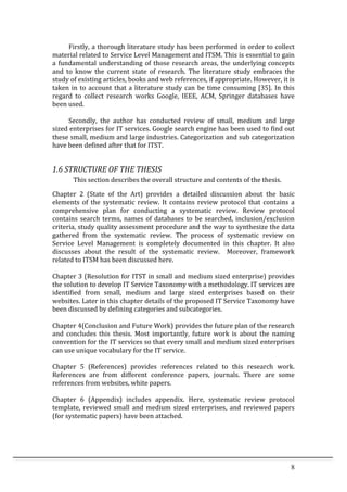 8	
  
	
   Firstly,	
  a	
  thorough	
  literature	
  study	
  has	
  been	
  performed	
  in	
  order	
  to	
  collect	
  
material	
  related	
  to	
  Service	
  Level	
  Management	
  and	
  ITSM.	
  This	
  is	
  essential	
  to	
  gain	
  
a	
  fundamental	
  understanding	
  of	
  those	
  research	
  areas,	
  the	
  underlying	
  concepts	
  
and	
   to	
   know	
   the	
   current	
   state	
   of	
   research.	
   The	
   literature	
   study	
   embraces	
   the	
  
study	
  of	
  existing	
  articles,	
  books	
  and	
  web	
  references,	
  if	
  appropriate.	
  However,	
  it	
  is	
  
taken	
  in	
  to	
  account	
  that	
  a	
  literature	
  study	
  can	
  be	
  time	
  consuming	
  [35].	
  In	
  this	
  
regard	
   to	
   collect	
   research	
   works	
   Google,	
   IEEE,	
   ACM,	
   Springer	
   databases	
   have	
  
been	
  used.	
  
	
  
	
   Secondly,	
   the	
   author	
   has	
   conducted	
   review	
   of	
   small,	
   medium	
   and	
   large	
  
sized	
  enterprises	
  for	
  IT	
  services.	
  Google	
  search	
  engine	
  has	
  been	
  used	
  to	
  find	
  out	
  
these	
  small,	
  medium	
  and	
  large	
  industries.	
  Categorization	
  and	
  sub	
  categorization	
  
have	
  been	
  defined	
  after	
  that	
  for	
  ITST.	
  	
  
	
  
1.6	
  STRUCTURE	
  OF	
  THE	
  THESIS	
  
This	
  section	
  describes	
  the	
  overall	
  structure	
  and	
  contents	
  of	
  the	
  thesis.	
  
Chapter	
   2	
   (State	
   of	
   the	
   Art)	
   provides	
   a	
   detailed	
   discussion	
   about	
   the	
   basic	
  
elements	
   of	
   the	
   systematic	
   review.	
   It	
   contains	
   review	
   protocol	
   that	
   contains	
   a	
  
comprehensive	
   plan	
   for	
   conducting	
   a	
   systematic	
   review.	
   Review	
   protocol	
  
contains	
  search	
  terms,	
  names	
  of	
  databases	
  to	
  be	
  searched,	
  inclusion/exclusion	
  
criteria,	
  study	
  quality	
  assessment	
  procedure	
  and	
  the	
  way	
  to	
  synthesize	
  the	
  data	
  
gathered	
   from	
   the	
   systematic	
   review.	
   The	
   process	
   of	
   systematic	
   review	
   on	
  
Service	
   Level	
   Management	
   is	
   completely	
   documented	
   in	
   this	
   chapter.	
   It	
   also	
  
discusses	
   about	
   the	
   result	
   of	
   the	
   systematic	
   review.	
   	
   Moreover,	
   framework	
  
related	
  to	
  ITSM	
  has	
  been	
  discussed	
  here.	
  
	
  
Chapter	
  3	
  (Resolution	
  for	
  ITST	
  in	
  small	
  and	
  medium	
  sized	
  enterprise)	
  provides	
  
the	
  solution	
  to	
  develop	
  IT	
  Service	
  Taxonomy	
  with	
  a	
  methodology.	
  IT	
  services	
  are	
  
identified	
   from	
   small,	
   medium	
   and	
   large	
   sized	
   enterprises	
   based	
   on	
   their	
  
websites.	
  Later	
  in	
  this	
  chapter	
  details	
  of	
  the	
  proposed	
  IT	
  Service	
  Taxonomy	
  have	
  
been	
  discussed	
  by	
  defining	
  categories	
  and	
  subcategories.	
  	
  
	
  
Chapter	
  4(Conclusion	
  and	
  Future	
  Work)	
  provides	
  the	
  future	
  plan	
  of	
  the	
  research	
  
and	
   concludes	
   this	
   thesis.	
   Most	
   importantly,	
   future	
   work	
   is	
   about	
   the	
   naming	
  
convention	
  for	
  the	
  IT	
  services	
  so	
  that	
  every	
  small	
  and	
  medium	
  sized	
  enterprises	
  
can	
  use	
  unique	
  vocabulary	
  for	
  the	
  IT	
  service.	
  
	
  
Chapter	
   5	
   (References)	
   provides	
   references	
   related	
   to	
   this	
   research	
   work.	
  
References	
   are	
   from	
   different	
   conference	
   papers,	
   journals.	
   There	
   are	
   some	
  
references	
  from	
  websites,	
  white	
  papers.	
  	
  
	
  
Chapter	
   6	
   (Appendix)	
   includes	
   appendix.	
   Here,	
   systematic	
   review	
   protocol	
  
template,	
   reviewed	
   small	
   and	
   medium	
   sized	
   enterprises,	
   and	
   reviewed	
   papers	
  
(for	
  systematic	
  papers)	
  have	
  been	
  attached.	
  
 
