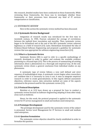 12	
  
this	
  research,	
  detailed	
  studies	
  have	
  been	
  conducted	
  on	
  those	
  frameworks.	
  While	
  
reviewing	
   those	
   frameworks,	
   the	
   focus	
   was	
   to	
   investigate	
   whether	
   those	
  
frameworks	
   or	
   their	
   processes	
   have	
   discussed	
   any	
   kind	
   of	
   IT	
   services	
  
categorization	
  or	
  classification.	
  	
  	
  
	
  
2.1	
  SYSTEMATIC	
  REVIEW	
  
	
   Here	
  in	
  this	
  section	
  the	
  systematic	
  review	
  method	
  has	
  been	
  discussed.	
  	
  
2.1.1	
  Systematic	
  Review	
  Background	
  
Integration	
   of	
   research	
   results	
   was	
   introduced	
   for	
   the	
   first	
   time	
   in	
  
twentieth	
   century.	
   In	
   1904,	
   Pearson	
   calculated	
   the	
   average	
   of	
   correlations	
  
between	
   the	
   typhoid	
   fever	
   inoculation	
   and	
   morality.	
   Then,	
   systematic	
   review	
  
began	
   to	
   be	
   formalized	
   and	
   at	
   the	
   end	
   of	
   the	
   80’s	
   systematic	
   review	
   achieved	
  
legitimacy	
  as	
  a	
  field	
  of	
  research	
  [13].	
  Later,	
  Kitchenham	
  formulated	
  the	
  idea	
  of	
  
Evidence-­‐Based	
  Software	
  Engineering	
  and	
  proposed	
  a	
  guideline	
  for	
  systematic	
  
reviews	
  that	
  was	
  appropriate	
  for	
  software	
  engineering	
  researchers	
  [12].	
  
2.1.2	
  What	
  is	
  a	
  Systematic	
  Review	
  
Systematic	
   Review	
   (SR)	
   is	
   used	
   to	
   refer	
   to	
   a	
   specific	
   methodology	
   of	
  
research,	
   developed	
   in	
   order	
   to	
   gather	
   and	
   evaluate	
   the	
   available	
   evidence	
  
pertaining	
  to	
  a	
  focused	
  topic	
  [13].	
  This	
  is	
  the	
  process	
  of	
  summarizing	
  all	
  existing	
  
information	
  about	
  a	
  phenomenon	
  in	
  a	
  thorough	
  and	
  empirical	
  way.	
  At	
  the	
  end,	
  
systematic	
   review	
   draws	
   a	
   general	
   conclusion	
   from	
   individual	
   studies	
   on	
   any	
  
phenomena.	
  
A	
   systematic	
   type	
   of	
   review	
   follows	
   a	
   very	
   well	
   defined	
   and	
   strict	
  
sequence	
  of	
  methodological	
  steps.	
  A	
  systematic	
  review	
  begins	
  when	
  researchers	
  
are	
  confident	
  that	
  it	
  is	
  necessary	
  to	
  carry	
  it	
  out.	
  It	
  aims	
  to	
  integrate	
  empirical	
  
research	
  in	
  order	
  to	
  create	
  generalizations.	
  In	
  this	
  regard,	
  defined	
  assessment	
  
objectives,	
   reference	
   source,	
   data	
   extraction	
   method	
   are	
   some	
   of	
   the	
   aspects	
  
contained	
  in	
  the	
  protocol	
  used	
  for	
  this	
  systematic	
  review	
  [13].	
  	
  
2.1.3	
  Protocol	
  Description	
  
Biolchini	
   et	
   al,	
   [13]	
   have	
   drawn	
   up	
   a	
   proposal	
   for	
   how	
   to	
   conduct	
   a	
  
systematic	
  review	
  focused	
  on	
  Software	
  Engineering	
  adapting	
  it	
  from	
  other	
  study	
  
areas	
  such	
  as	
  medicine.	
  
Hence,	
  for	
  this	
  work,	
  the	
  protocol	
  proposed	
  is	
  applied	
  to	
  the	
  systematic	
  
review	
  for	
  IT	
  service	
  management	
  in	
  small	
  and	
  medium	
  sized	
  enterprises.	
  	
  
2.1.4	
  Prototype	
  Development	
  
	
  The	
  prototype	
  development	
  used	
  for	
  the	
  systematic	
  review	
  of	
  the	
  subject	
  
is	
   presented:	
   Service	
   Level	
   Management	
   for	
   IT	
   Services	
   in	
   small	
   and	
   medium	
  
sized	
  enterprises.	
  
2.1.4.1	
  Question	
  Formulation	
  
The	
  systematic	
  review	
  objective	
  should	
  be	
  clearly	
  established	
  in	
  order	
  to	
  
formalize	
  the	
  question.	
  
 