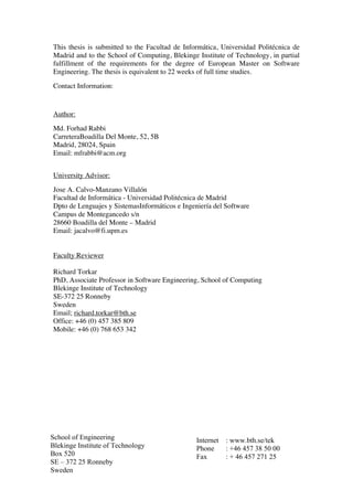 School of Engineering
Blekinge Institute of Technology
Box 520
SE – 372 25 Ronneby
Sweden
Internet : www.bth.se/tek
Phone : +46 457 38 50 00
Fax : + 46 457 271 25
This thesis is submitted to the Facultad de Informática, Universidad Politécnica de
Madrid and to the School of Computing, Blekinge Institute of Technology, in partial
fulfillment of the requirements for the degree of European Master on Software
Engineering. The thesis is equivalent to 22 weeks of full time studies.
Contact Information:
Author:
Md. Forhad Rabbi
CarreteraBoadilla Del Monte, 52, 5B
Madrid, 28024, Spain
Email: mfrabbi@acm.org
University Advisor:
Jose A. Calvo-Manzano Villalón
Facultad de Informática - Universidad Politécnica de Madrid
Dpto de Lenguajes y SistemasInformáticos e Ingeniería del Software
Campus de Montegancedo s/n
28660 Boadilla del Monte – Madrid
Email: jacalvo@fi.upm.es
Faculty Reviewer
Richard Torkar
PhD, Associate Professor in Software Engineering, School of Computing
Blekinge Institute of Technology
SE-372 25 Ronneby
Sweden
Email; richard.torkar@bth.se
Office: +46 (0) 457 385 809
Mobile: +46 (0) 768 653 342
 