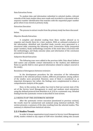 18	
  
Data	
  Extraction	
  Forms	
  
To	
  analyze	
  data	
  and	
  information	
  submitted	
  in	
  selected	
  studies,	
  relevant	
  
remarks	
  of	
  the	
  main	
  studies	
  ideas	
  were	
  made	
  and	
  recorded	
  in	
  a	
  document	
  with	
  a	
  
sequence	
  number	
  identification	
  that	
  matches	
  with	
  the	
  sequential	
  paper	
  number	
  
given	
  when	
  it	
  was	
  stored	
  as	
  primary	
  study.	
  	
  
Extraction	
  Execution	
  
	
   The	
  process	
  to	
  extract	
  results	
  from	
  the	
  primary	
  study	
  has	
  been	
  discussed	
  
below.	
  
Objective	
  Results	
  Extraction	
  
A	
   complete	
   and	
   detailed	
   reading	
   from	
   these	
   studies	
   allowed	
   us	
   to	
  
organize	
  and	
  classify	
  them	
  for	
  a	
  later	
  analysis.	
  With	
  an	
  unbiased	
  evaluation	
  of	
  
the	
   information,	
   identified	
   and	
   classified	
   study	
   records	
   were	
   generated	
   in	
   a	
  
structured	
   table	
   containing	
   the	
   following	
   rows:	
   Consecutive	
   Study	
   (sequential	
  
paper	
  number),	
  Study	
  methodology	
  (remarks	
  of	
  the	
  main	
  ideas	
  concerned	
  with	
  
the	
  methodology),	
  and	
  Study	
  outcome	
  (data	
  and	
  information	
  of	
  the	
  conclusion	
  
presented	
  in	
  each	
  study).	
  
Subjective	
  Result	
  Extraction	
  	
  
The	
  following	
  rows	
  were	
  added	
  to	
  the	
  previous	
  table:	
  Data	
  about	
  Authors	
  
(full	
   names	
   and	
   available	
   contact	
   information	
   in	
   the	
   studies)	
   and	
   Additional	
  
Notes	
  (a	
  specific	
  field	
  to	
  store	
  general	
  information	
  related	
  to	
  subject	
  covered	
  in	
  
the	
  study).	
  
Resolution	
  of	
  divergences	
  between	
  reviewers	
  
In	
   the	
   development	
   procedure	
   for	
   the	
   extraction	
   of	
   the	
   information	
  
contained	
  in	
  the	
  selected	
  primary	
  studies,	
  different	
  perceptions	
  among	
  authors	
  
of	
   the	
   studies	
   were	
   presented.	
   However,	
   none	
   of	
   them	
   is	
   considered	
   as	
   an	
  
important	
  divergence,	
  but	
  rather,	
  the	
  findings	
  were	
  complemented	
  to	
  obtain	
  a	
  
comprehensive	
  analysis	
  of	
  the	
  paper.	
  
Here,	
  in	
  this	
  section,	
  the	
  author	
  has	
  tried	
  to	
  find	
  out	
  current	
  state	
  of	
  the	
  
art	
   of	
   the	
   Service	
   Level	
   Management	
   in	
   small	
   and	
   medium	
   sized	
   enterprises	
  
using	
  the	
  defined	
  protocol	
  from	
  Biolchini	
  et	
  al,	
  [13]	
  in	
  a	
  systematic	
  way.	
  Detailed	
  
finding	
  from	
  this	
  systematic	
  review	
  is	
  described	
  in	
  next	
  section.	
  	
  
2.2	
  RESULTS	
  OF	
  THE	
  SYSTEMATIC	
  REVIEW	
  
After	
   the	
   systematic	
   review	
   execution	
   (mentioned	
   in	
   previous	
   section),	
  
the	
   results	
   must	
   be	
   summarized	
   and	
   analyzed	
   using	
   statistical	
   methods.	
   This	
  
section	
  presents	
  a	
  summary	
  of	
  the	
  data	
  resulting	
  from	
  the	
  selected	
  studies.	
  This	
  
summary	
  is	
  obtained	
  from	
  statistical	
  calculus.	
  
2.2.1	
  Studies	
  Trends	
  
In	
  order	
  to	
  know	
  organization	
  trend	
  respect	
  to	
  Service	
  Level	
  Management	
  
(SLM),	
  studies	
  related	
  to	
  any	
  aspect	
  of	
  SLM	
  were	
  classified;	
  taking	
  into	
  account	
  
 