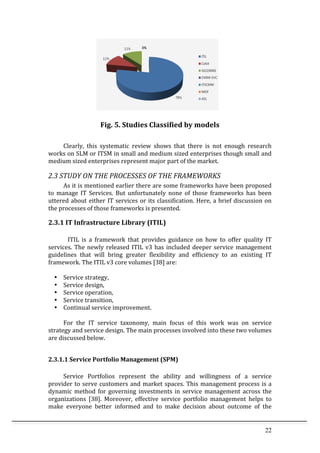 22	
  
	
  
Fig.	
  5.	
  Studies	
  Classified	
  by	
  models	
  
	
  
	
   Clearly,	
   this	
   systematic	
   review	
   shows	
   that	
   there	
   is	
   not	
   enough	
   research	
  
works	
  on	
  SLM	
  or	
  ITSM	
  in	
  small	
  and	
  medium	
  sized	
  enterprises	
  though	
  small	
  and	
  
medium	
  sized	
  enterprises	
  represent	
  major	
  part	
  of	
  the	
  market.	
  	
  
2.3	
  STUDY	
  ON	
  THE	
  PROCESSES	
  OF	
  THE	
  FRAMEWORKS	
  
	
   As	
  it	
  is	
  mentioned	
  earlier	
  there	
  are	
  some	
  frameworks	
  have	
  been	
  proposed	
  
to	
   manage	
   IT	
   Services.	
   But	
   unfortunately	
   none	
   of	
   those	
   frameworks	
   has	
   been	
  
uttered	
  about	
  either	
  IT	
  services	
  or	
  its	
  classification.	
  Here,	
  a	
  brief	
  discussion	
  on	
  
the	
  processes	
  of	
  those	
  frameworks	
  is	
  presented.	
  	
  	
  
2.3.1	
  IT	
  Infrastructure	
  Library	
  (ITIL)	
  
	
  
ITIL	
   is	
   a	
   framework	
   that	
   provides	
   guidance	
   on	
   how	
   to	
   offer	
   quality	
   IT	
  
services.	
  The	
  newly	
  released	
  ITIL	
  v3	
  has	
  included	
  deeper	
  service	
  management	
  
guidelines	
   that	
   will	
   bring	
   greater	
   flexibility	
   and	
   efficiency	
   to	
   an	
   existing	
   IT	
  
framework.	
  The	
  ITIL	
  v3	
  core	
  volumes	
  [38]	
  are:	
  
	
  
• Service	
  strategy,	
  
• Service	
  design,	
  
• Service	
  operation,	
  
• Service	
  transition,	
  
• Continual	
  service	
  improvement.	
  
	
  
	
   For	
   the	
   IT	
   service	
   taxonomy,	
   main	
   focus	
   of	
   this	
   work	
   was	
   on	
   service	
  
strategy	
  and	
  service	
  design.	
  The	
  main	
  processes	
  involved	
  into	
  these	
  two	
  volumes	
  
are	
  discussed	
  below.	
  	
  
	
  
2.3.1.1	
  Service	
  Portfolio	
  Management	
  (SPM)	
  
	
  
	
   Service	
   Portfolios	
   represent	
   the	
   ability	
   and	
   willingness	
   of	
   a	
   service	
  
provider	
  to	
  serve	
  customers	
  and	
  market	
  spaces.	
  This	
  management	
  process	
  is	
  a	
  
dynamic	
  method	
  for	
  governing	
  investments	
  in	
  service	
  management	
  across	
  the	
  
organizations	
   [38].	
   Moreover,	
   effective	
   service	
   portfolio	
   management	
   helps	
   to	
  
make	
   everyone	
   better	
   informed	
   and	
   to	
   make	
   decision	
   about	
   outcome	
   of	
   the	
  
 
