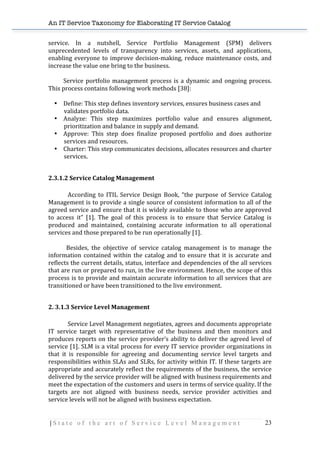 An IT Service Taxonomy for Elaborating IT Service Catalog
| S t a t e o f t h e a r t o f S e r v i c e L e v e l M a n a g e m e n t 23	
  
service.	
   In	
   a	
   nutshell,	
   Service	
   Portfolio	
   Management	
   (SPM)	
   delivers	
  
unprecedented	
   levels	
   of	
   transparency	
   into	
   services,	
   assets,	
   and	
   applications,	
  
enabling	
  everyone	
  to	
  improve	
  decision-­‐making,	
  reduce	
  maintenance	
  costs,	
  and	
  
increase	
  the	
  value	
  one	
  bring	
  to	
  the	
  business.	
  
	
   	
  	
  	
  
	
   Service	
  portfolio	
  management	
  process	
  is	
  a	
  dynamic	
  and	
  ongoing	
  process.	
  
This	
  process	
  contains	
  following	
  work	
  methods	
  [38]:	
  
	
  
• Define:	
  This	
  step	
  defines	
  inventory	
  services,	
  ensures	
  business	
  cases	
  and	
  
validates	
  portfolio	
  data.	
  
• Analyze:	
   This	
   step	
   maximizes	
   portfolio	
   value	
   and	
   ensures	
   alignment,	
  
prioritization	
  and	
  balance	
  in	
  supply	
  and	
  demand.	
  
• Approve:	
   This	
   step	
   does	
   finalize	
   proposed	
   portfolio	
   and	
   does	
   authorize	
  
services	
  and	
  resources.	
  
• Charter:	
  This	
  step	
  communicates	
  decisions,	
  allocates	
  resources	
  and	
  charter	
  
services.	
  
	
   	
  
2.3.1.2	
  Service	
  Catalog	
  Management	
  
	
   	
  
According	
   to	
   ITIL	
   Service	
   Design	
   Book,	
   “the	
   purpose	
   of	
   Service	
   Catalog	
  
Management	
  is	
  to	
  provide	
  a	
  single	
  source	
  of	
  consistent	
  information	
  to	
  all	
  of	
  the	
  
agreed	
  service	
  and	
  ensure	
  that	
  it	
  is	
  widely	
  available	
  to	
  those	
  who	
  are	
  approved	
  
to	
   access	
   it”	
   [1].	
   The	
   goal	
   of	
   this	
   process	
   is	
   to	
   ensure	
   that	
   Service	
   Catalog	
   is	
  
produced	
   and	
   maintained,	
   containing	
   accurate	
   information	
   to	
   all	
   operational	
  
services	
  and	
  those	
  prepared	
  to	
  be	
  run	
  operationally	
  [1].	
  
	
   	
   	
  
	
   	
  	
  Besides,	
   the	
   objective	
   of	
   service	
   catalog	
   management	
   is	
   to	
   manage	
   the	
  
information	
  contained	
  within	
  the	
  catalog	
  and	
  to	
  ensure	
  that	
  it	
  is	
  accurate	
  and	
  
reflects	
  the	
  current	
  details,	
  status,	
  interface	
  and	
  dependencies	
  of	
  the	
  all	
  services	
  
that	
  are	
  run	
  or	
  prepared	
  to	
  run,	
  in	
  the	
  live	
  environment.	
  Hence,	
  the	
  scope	
  of	
  this	
  
process	
  is	
  to	
  provide	
  and	
  maintain	
  accurate	
  information	
  to	
  all	
  services	
  that	
  are	
  
transitioned	
  or	
  have	
  been	
  transitioned	
  to	
  the	
  live	
  environment.	
  	
   	
   	
  
	
  
2.	
  3.1.3	
  Service	
  Level	
  Management	
  
	
  
Service	
  Level	
  Management	
  negotiates,	
  agrees	
  and	
  documents	
  appropriate	
  
IT	
   service	
   target	
   with	
   representative	
   of	
   the	
   business	
   and	
   then	
   monitors	
   and	
  
produces	
  reports	
  on	
  the	
  service	
  provider’s	
  ability	
  to	
  deliver	
  the	
  agreed	
  level	
  of	
  
service	
  [1].	
  SLM	
  is	
  a	
  vital	
  process	
  for	
  every	
  IT	
  service	
  provider	
  organizations	
  in	
  
that	
   it	
   is	
   responsible	
   for	
   agreeing	
   and	
   documenting	
   service	
   level	
   targets	
   and	
  
responsibilities	
  within	
  SLAs	
  and	
  SLRs,	
  for	
  activity	
  within	
  IT.	
  If	
  these	
  targets	
  are	
  
appropriate	
  and	
  accurately	
  reflect	
  the	
  requirements	
  of	
  the	
  business,	
  the	
  service	
  
delivered	
  by	
  the	
  service	
  provider	
  will	
  be	
  aligned	
  with	
  business	
  requirements	
  and	
  
meet	
  the	
  expectation	
  of	
  the	
  customers	
  and	
  users	
  in	
  terms	
  of	
  service	
  quality.	
  If	
  the	
  
targets	
   are	
   not	
   aligned	
   with	
   business	
   needs,	
   service	
   provider	
   activities	
   and	
  
service	
  levels	
  will	
  not	
  be	
  aligned	
  with	
  business	
  expectation.	
  
	
  
 
