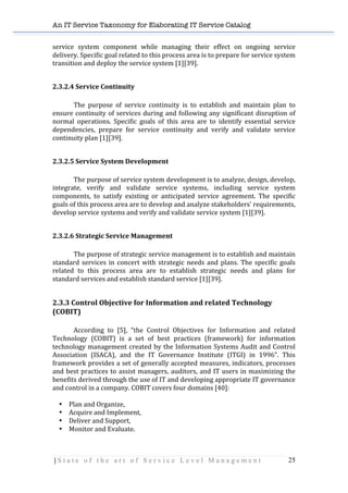 An IT Service Taxonomy for Elaborating IT Service Catalog
| S t a t e o f t h e a r t o f S e r v i c e L e v e l M a n a g e m e n t 25	
  
service	
   system	
   component	
   while	
   managing	
   their	
   effect	
   on	
   ongoing	
   service	
  
delivery.	
  Specific	
  goal	
  related	
  to	
  this	
  process	
  area	
  is	
  to	
  prepare	
  for	
  service	
  system	
  
transition	
  and	
  deploy	
  the	
  service	
  system	
  [1][39].	
  
	
  
2.3.2.4	
  Service	
  Continuity	
  	
  
	
  
The	
   purpose	
   of	
   service	
   continuity	
   is	
   to	
   establish	
   and	
   maintain	
   plan	
   to	
  
ensure	
  continuity	
  of	
  services	
  during	
  and	
  following	
  any	
  significant	
  disruption	
  of	
  
normal	
   operations.	
   Specific	
   goals	
   of	
   this	
   area	
   are	
   to	
   identify	
   essential	
   service	
  
dependencies,	
   prepare	
   for	
   service	
   continuity	
   and	
   verify	
   and	
   validate	
   service	
  
continuity	
  plan	
  [1][39].	
  
	
  
2.3.2.5	
  Service	
  System	
  Development	
  
	
   	
   	
  
The	
  purpose	
  of	
  service	
  system	
  development	
  is	
  to	
  analyze,	
  design,	
  develop,	
  
integrate,	
   verify	
   and	
   validate	
   service	
   systems,	
   including	
   service	
   system	
  
components,	
   to	
   satisfy	
   existing	
   or	
   anticipated	
   service	
   agreement.	
   The	
   specific	
  
goals	
  of	
  this	
  process	
  area	
  are	
  to	
  develop	
  and	
  analyze	
  stakeholders’	
  requirements,	
  
develop	
  service	
  systems	
  and	
  verify	
  and	
  validate	
  service	
  system	
  [1][39].	
  
	
  
2.3.2.6	
  Strategic	
  Service	
  Management	
  
	
   	
   	
  
The	
  purpose	
  of	
  strategic	
  service	
  management	
  is	
  to	
  establish	
  and	
  maintain	
  
standard	
  services	
  in	
  concert	
  with	
  strategic	
  needs	
  and	
  plans.	
  The	
  specific	
  goals	
  
related	
   to	
   this	
   process	
   area	
   are	
   to	
   establish	
   strategic	
   needs	
   and	
   plans	
   for	
  
standard	
  services	
  and	
  establish	
  standard	
  service	
  [1][39].	
  
	
  
2.3.3	
  Control	
  Objective	
  for	
  Information	
  and	
  related	
  Technology	
  
(COBIT)	
  
	
  
According	
   to	
   [5],	
   “the	
   Control	
   Objectives	
   for	
   Information	
   and	
   related	
  
Technology	
   (COBIT)	
   is	
   a	
   set	
   of	
   best	
   practices	
   (framework)	
   for	
   information	
  
technology	
  management	
  created	
  by	
  the	
  Information	
  Systems	
  Audit	
  and	
  Control	
  
Association	
   (ISACA),	
   and	
   the	
   IT	
   Governance	
   Institute	
   (ITGI)	
   in	
   1996”.	
   This	
  
framework	
  provides	
  a	
  set	
  of	
  generally	
  accepted	
  measures,	
  indicators,	
  processes	
  
and	
  best	
  practices	
  to	
  assist	
  managers,	
  auditors,	
  and	
  IT	
  users	
  in	
  maximizing	
  the	
  
benefits	
  derived	
  through	
  the	
  use	
  of	
  IT	
  and	
  developing	
  appropriate	
  IT	
  governance	
  
and	
  control	
  in	
  a	
  company.	
  COBIT	
  covers	
  four	
  domains	
  [40]:	
  
	
  
• Plan	
  and	
  Organize,	
  
• Acquire	
  and	
  Implement,	
  
• Deliver	
  and	
  Support,	
  
• Monitor	
  and	
  Evaluate.	
  
	
  
 