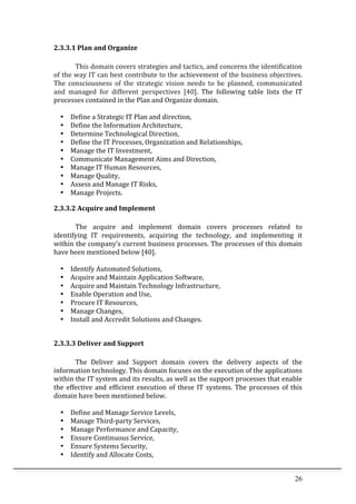 26	
  
2.3.3.1	
  Plan	
  and	
  Organize	
  
	
  
This	
  domain	
  covers	
  strategies	
  and	
  tactics,	
  and	
  concerns	
  the	
  identification	
  
of	
  the	
  way	
  IT	
  can	
  best	
  contribute	
  to	
  the	
  achievement	
  of	
  the	
  business	
  objectives.	
  
The	
   consciousness	
   of	
   the	
   strategic	
   vision	
   needs	
   to	
   be	
   planned,	
   communicated	
  
and	
   managed	
   for	
   different	
   perspectives	
   [40].	
   The	
   following	
   table	
   lists	
   the	
   IT	
  
processes	
  contained	
  in	
  the	
  Plan	
  and	
  Organize	
  domain.	
  
	
  
• Define	
  a	
  Strategic	
  IT	
  Plan	
  and	
  direction,	
  
• Define	
  the	
  Information	
  Architecture,	
  
• Determine	
  Technological	
  Direction,	
  
• Define	
  the	
  IT	
  Processes,	
  Organization	
  and	
  Relationships,	
  
• Manage	
  the	
  IT	
  Investment,	
  
• Communicate	
  Management	
  Aims	
  and	
  Direction,	
  
• Manage	
  IT	
  Human	
  Resources,	
  
• Manage	
  Quality,	
  
• Assess	
  and	
  Manage	
  IT	
  Risks,	
  
• Manage	
  Projects.	
  
2.3.3.2	
  Acquire	
  and	
  Implement	
  
	
  
The	
   acquire	
   and	
   implement	
   domain	
   covers	
   processes	
   related	
   to	
  
identifying	
   IT	
   requirements,	
   acquiring	
   the	
   technology,	
   and	
   implementing	
   it	
  
within	
  the	
  company’s	
  current	
  business	
  processes.	
  The	
  processes	
  of	
  this	
  domain	
  
have	
  been	
  mentioned	
  below	
  [40].	
  
	
  
• Identify	
  Automated	
  Solutions,	
  
• Acquire	
  and	
  Maintain	
  Application	
  Software,	
  
• Acquire	
  and	
  Maintain	
  Technology	
  Infrastructure,	
  
• Enable	
  Operation	
  and	
  Use,	
  
• Procure	
  IT	
  Resources,	
  
• Manage	
  Changes,	
  
• Install	
  and	
  Accredit	
  Solutions	
  and	
  Changes.	
  
	
  
2.3.3.3	
  Deliver	
  and	
  Support	
  
	
  
The	
   Deliver	
   and	
   Support	
   domain	
   covers	
   the	
   delivery	
   aspects	
   of	
   the	
  
information	
  technology.	
  This	
  domain	
  focuses	
  on	
  the	
  execution	
  of	
  the	
  applications	
  
within	
  the	
  IT	
  system	
  and	
  its	
  results,	
  as	
  well	
  as	
  the	
  support	
  processes	
  that	
  enable	
  
the	
  effective	
  and	
  efficient	
  execution	
  of	
  these	
  IT	
  systems.	
  The	
  processes	
  of	
  this	
  
domain	
  have	
  been	
  mentioned	
  below.	
  
	
  
• Define	
  and	
  Manage	
  Service	
  Levels,	
  
• Manage	
  Third-­‐party	
  Services,	
  
• Manage	
  Performance	
  and	
  Capacity,	
  
• Ensure	
  Continuous	
  Service,	
  
• Ensure	
  Systems	
  Security,	
  
• Identify	
  and	
  Allocate	
  Costs,	
  
 
