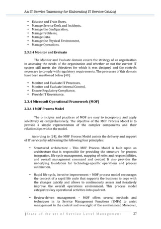 An IT Service Taxonomy for Elaborating IT Service Catalog
| S t a t e o f t h e a r t o f S e r v i c e L e v e l M a n a g e m e n t 27	
  
• Educate	
  and	
  Train	
  Users,	
  
• Manage	
  Service	
  Desk	
  and	
  Incidents,	
  
• Manage	
  the	
  Configuration,	
  
• Manage	
  Problems,	
  
• Manage	
  Data,	
  
• Manage	
  the	
  Physical	
  Environment,	
  
• Manage	
  Operations.	
  
	
  
2.3.3.4	
  Monitor	
  and	
  Evaluate	
  
	
  
The	
  Monitor	
  and	
  Evaluate	
  domain	
  covers	
  the	
  strategy	
  of	
  an	
  organization	
  
in	
   assessing	
   the	
   needs	
   of	
   the	
   organization	
   and	
   whether	
   or	
   not	
   the	
   current	
   IT	
  
system	
   still	
   meets	
   the	
   objectives	
   for	
   which	
   it	
   was	
   designed	
   and	
   the	
   controls	
  
necessary	
  to	
  comply	
  with	
  regulatory	
  requirements.	
  The	
  processes	
  of	
  this	
  domain	
  
have	
  been	
  mentioned	
  below	
  [40].	
  
	
  
• Monitor	
  and	
  Evaluate	
  IT	
  Processes,	
  
• Monitor	
  and	
  Evaluate	
  Internal	
  Control,	
  
• Ensure	
  Regulatory	
  Compliance,	
  
• Provide	
  IT	
  Governance.	
   	
   	
  
2.3.4	
  Microsoft	
  Operational	
  Framework	
  (MOF)	
  
2.3.4.1	
  MOF	
  Process	
  Model	
  
	
  
The	
   principles	
   and	
   practices	
   of	
   MOF	
   are	
   easy	
   to	
   incorporate	
   and	
   apply	
  
selectively	
   or	
   comprehensively.	
   The	
   objective	
   of	
   the	
   MOF	
   Process	
   Model	
   is	
   to	
  
provide	
   a	
   simple	
   representation	
   of	
   the	
   complex	
   components	
   and	
   their	
  
relationships	
  within	
  the	
  model.	
  
	
  
	
   According	
  to	
  [24],	
  the	
  MOF	
  Process	
  Model	
  assists	
  the	
  delivery	
  and	
  support	
  
of	
  IT	
  services	
  by	
  addressing	
  the	
  following	
  four	
  principles:	
  
	
  
• 	
  	
  	
  Structured	
   architecture	
   -­‐	
   This	
   MOF	
   Process	
   Model	
   is	
   built	
   upon	
   an	
  
architecture	
   that	
   is	
   responsible	
   for	
   providing	
   the	
   structure	
   for	
   process	
  
integration,	
  life	
  cycle	
  management,	
  mapping	
  of	
  roles	
  and	
  responsibilities,	
  
and	
   overall	
   management	
   command	
   and	
   control.	
   It	
   also	
   provides	
   the	
  
underlying	
   foundation	
   for	
   technology-­‐specific	
   operations	
   and	
   process	
  
automation.	
  
	
  
• 	
  	
  	
  Rapid	
  life	
  cycle,	
  iterative	
  improvement	
  –	
  MOF	
  process	
  model	
  encourages	
  
the	
  concept	
  of	
  a	
  rapid	
  life	
  cycle	
  that	
  supports	
  the	
  business	
  to	
  cope	
  with	
  
the	
   changes	
   quickly	
   and	
   allows	
   to	
   continuously	
   assess	
   and	
   iteratively	
  
improve	
   the	
   overall	
   operations	
   environment.	
   This	
   process	
   model	
  
categorizes	
  key	
  operational	
  activities	
  into	
  quadrant.	
  	
  	
  	
  	
  
	
  
• 	
  	
  	
  Review-­‐driven	
   management	
   –	
   MOF	
   offers	
   several	
   methods	
   and	
  
techniques	
   in	
   its	
   Service	
   Management	
   Functions	
   (SMFs)	
   to	
   assist	
  
management	
  in	
  the	
  control	
  and	
  oversight	
  of	
  the	
  environment.	
  Moreover,	
  
 