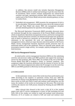 28	
  
in	
   addition,	
   this	
   process	
   model	
   also	
   includes	
   Operation	
   Management	
  
Reviews	
  (OMRs)	
  with	
  its	
  method	
  and	
  technique	
  to	
  get	
  the	
  most	
  from	
  the	
  
IT	
   investment.	
   These	
   reviews	
   evaluate	
   performance	
   for	
   release-­‐based	
  
activities	
   and	
   daily,	
   operational	
   activities.	
   MOF	
   makes	
   these	
   reviews	
   an	
  
explicit	
  part	
  of	
  the	
  Process	
  Model	
  and	
  provides	
  detailed	
  guidance	
  on	
  how	
  
to	
  conduct	
  them.	
  
	
  	
  
• 	
  	
  	
  Embedded	
  risk	
  management	
  -­‐	
  MOF	
  promotes	
  the	
  management	
  of	
  risk	
  to	
  
its	
  own	
  discipline.	
  This	
  process	
  model	
  discusses	
  risk	
  in	
  the	
  context	
  of	
  each	
  
SMF	
   and	
   Team	
   Model	
   role	
   cluster.	
   MOF	
   risk	
   management	
   discipline	
  
provides	
  detailed	
  guidance	
  for	
  operation	
  risk	
  management.	
  
	
  
	
   The	
   Microsoft	
   Operations	
   Framework	
   (MOF)	
   principles	
   discussed	
   above	
  
are	
   instituted	
   through	
   the	
   key	
   components	
   of	
   the	
   Process	
   Model	
   architecture,	
  
which	
  are	
  Quadrants,	
  Operations	
  management	
  reviews,	
  and	
  Service	
  management	
  
functions.	
   Normal	
  operations	
  activities	
  are	
  defined	
  and	
  grouped	
  into	
  quadrants,	
  
each	
  of	
  which	
  is	
  focused	
  on	
  a	
  particular	
  set	
  of	
  processes	
  and	
  tasks.	
  Significant	
  
milestones	
   in	
   the	
   operations	
   life	
   cycle	
   are	
   represented	
   by	
   operations	
  
management	
  reviews,	
  which	
  are	
  major	
  decision	
  and	
  review	
  points	
  in	
  the	
  Process	
  
Model.	
   Service	
   management	
   functions	
   document	
   specific	
   processes	
   that	
   are	
  
performed	
  within	
  each	
  of	
  the	
  quadrants.	
  These	
  are	
  typically	
  quite	
  specific	
  and	
  
prescriptive	
  toward	
  a	
  single	
  activity	
  -­‐	
  for	
  example,	
  capacity	
  management	
  or	
  help	
  
desk	
  functions.	
   	
  
	
  
MOF	
  Service	
  Management	
  Function	
  
	
  
	
   As	
  noted	
  earlier,	
  service	
  management	
  functions	
  (SMFs)	
  are	
  the	
  underlying	
  
activities	
  and	
  processes	
  within	
  each	
  MOF	
  quadrant	
  and	
  support	
  the	
  mission	
  of	
  
service	
  for	
  that	
  quadrant.	
  [40].	
  These	
  SMFs	
  are	
  worked	
  at	
  the	
  core	
  of	
  the	
  MOF	
  
Process	
   Model.	
   Each	
   SMF	
   is	
   assigned	
   a	
   "home"	
   or	
   "primary"	
   quadrant.	
   	
   This	
  
assignment	
  aligns	
  the	
  functions	
  performed	
  with	
  the	
  mission	
  of	
  service	
  for	
  that	
  
quadrant.	
  This	
  natural	
  alignment	
  also	
  allows	
  the	
  IT	
  manager	
  to	
  see	
  the	
  entire	
  key	
  
SMFs	
  in	
  each	
  MOF	
  quadrant	
  to	
  effectively	
  run	
  the	
  operations	
  environment.	
  
	
  
2.4	
  CONCLUSION	
  
	
  
In	
  this	
  systematic	
  review,	
  most	
  of	
  the	
  works	
  have	
  been	
  performed	
  in	
  year	
  
2008.	
   According	
   to	
   the	
   statistics	
   in	
   systematic	
   review,	
   from	
   year	
   2005	
   the	
  
researches	
  on	
  Service	
  Level	
  Management	
  have	
  increased	
  significantly.	
  	
  Although	
  
these	
  works	
  on	
  SLM	
  and	
  ITSM	
  in	
  small	
  and	
  medium	
  sized	
  enterprises	
  are	
  not	
  
many,	
  the	
  numbers	
  of	
  the	
  works	
  are	
  increasing	
  over	
  the	
  years.	
  This	
  trend	
  also	
  
confirms	
  the	
  interest	
  over	
  SLM	
  process	
  showed	
  by	
  Fleming	
  [2]	
  and	
  CMMI-­‐SVC	
  
reports	
  [8].	
  	
  
Other	
   relevant	
   data	
   showed	
   in	
   this	
   work	
   is	
   that	
   45	
   %	
   of	
   the	
   studied	
  
papers	
   deal	
   with	
   IT	
   service	
   management	
   in	
   terms	
   of	
   SLM	
   (including	
   SLA	
   and	
  
SLO).	
   26%	
   of	
   the	
   studies	
   are	
   related	
   to	
   small	
   and	
   medium	
   sized	
   enterprises.	
  
Moreover,	
   23	
   %	
   of	
   studies	
   are	
   related	
   to	
   SLM	
   and	
   small	
   and	
   medium	
   sized	
  
 