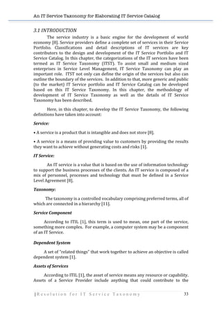 An IT Service Taxonomy for Elaborating IT Service Catalog
| R e s o l u t i o n f o r I T S e r v i c e T a x o n o m y 33	
  
3.1	
  INTRODUCTION	
  
	
   The	
   service	
   industry	
   is	
   a	
   basic	
   engine	
   for	
   the	
   development	
   of	
   world	
  
economy	
  [8].	
  Service	
  providers	
  define	
  a	
  complete	
  set	
  of	
  services	
  in	
  their	
  Service	
  
Portfolio.	
   Classifications	
   and	
   detail	
   descriptions	
   of	
   IT	
   services	
   are	
   key	
  
contributors	
   to	
   the	
   design	
   and	
   development	
   of	
   the	
   IT	
   Service	
   Portfolio	
   and	
   IT	
  
Service	
  Catalog.	
  In	
  this	
  chapter,	
  the	
  categorizations	
  of	
  the	
  IT	
  services	
  have	
  been	
  
termed	
   as	
   IT	
   Service	
   Taxonomy	
   (ITST).	
   To	
   assist	
   small	
   and	
   medium	
   sized	
  
enterprises	
   in	
   Service	
   Level	
   Management,	
   IT	
   Service	
   Taxonomy	
   can	
   play	
   an	
  
important	
  role.	
  	
  ITST	
  not	
  only	
  can	
  define	
  the	
  origin	
  of	
  the	
  services	
  but	
  also	
  can	
  
outline	
  the	
  boundary	
  of	
  the	
  services.	
  	
  In	
  addition	
  to	
  that,	
  more	
  generic	
  and	
  public	
  
(to	
   the	
   market)	
   IT	
   Service	
   portfolio	
   and	
   IT	
   Service	
   Catalog	
   can	
   be	
   developed	
  
based	
   on	
   this	
   IT	
   Service	
   Taxonomy.	
   In	
   this	
   chapter,	
   the	
   methodology	
   of	
  
development	
   of	
   IT	
   Service	
   Taxonomy	
   as	
   well	
   as	
   the	
   details	
   of	
   IT	
   Service	
  
Taxonomy	
  has	
  been	
  described.	
  
Here,	
  in	
  this	
  chapter,	
  to	
  develop	
  the	
  IT	
  Service	
  Taxonomy,	
  the	
  following	
  
definitions	
  have	
  taken	
  into	
  account:	
  
Service:	
  
•	
  A	
  service	
  is	
  a	
  product	
  that	
  is	
  intangible	
  and	
  does	
  not	
  store	
  [8].	
  
•	
  A	
  service	
  is	
  a	
  means	
  of	
  providing	
  value	
  to	
  customers	
  by	
  providing	
  the	
  results	
  
they	
  want	
  to	
  achieve	
  without	
  generating	
  costs	
  and	
  risks	
  [1].	
  
IT	
  Service:	
  
An	
  IT	
  service	
  is	
  a	
  value	
  that	
  is	
  based	
  on	
  the	
  use	
  of	
  information	
  technology	
  
to	
  support	
  the	
  business	
  processes	
  of	
  the	
  clients.	
  An	
  IT	
  service	
  is	
  composed	
  of	
  a	
  
mix	
   of	
   personnel,	
   processes	
   and	
   technology	
   that	
   must	
   be	
   defined	
   in	
   a	
   Service	
  
Level	
  Agreement	
  [8].	
  
Taxonomy:	
  
	
  	
  	
  	
  	
  	
  	
  	
  	
  	
  	
  	
  The	
  taxonomy	
  is	
  a	
  controlled	
  vocabulary	
  comprising	
  preferred	
  terms,	
  all	
  of	
  
which	
  are	
  connected	
  in	
  a	
  hierarchy	
  [11].	
  	
  
Service	
  Component	
  	
  
	
   According	
  to	
  ITIL	
  [1],	
  this	
  term	
  is	
  used	
  to	
  mean,	
  one	
  part	
  of	
  the	
  service,	
  
something	
  more	
  complex.	
  	
  For	
  example,	
  a	
  computer	
  system	
  may	
  be	
  a	
  component	
  
of	
  an	
  IT	
  Service.	
  
	
  
Dependent	
  System	
  	
  
	
   A	
  set	
  of	
  "related	
  things"	
  that	
  work	
  together	
  to	
  achieve	
  an	
  objective	
  is	
  called	
  
dependent	
  system	
  [1].	
  
Assets	
  of	
  Services	
  
	
   According	
  to	
  ITIL	
  [1],	
  the	
  asset	
  of	
  service	
  means	
  any	
  resource	
  or	
  capability.	
  	
  
Assets	
   of	
   a	
   Service	
   Provider	
   include	
   anything	
   that	
   could	
   contribute	
   to	
   the	
  
 