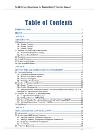 An IT Service Taxonomy for Elaborating IT Service Catalog
iii	
  
	
  
Table of Contents 	
  
Acknowledgement ...............................................................................................xi	
  
Abstract ..............................................................................................................xiii	
  
CHAPTER	
  1:............................................................................................................ 1	
  
INTRODUCTION................................................................................................... 1	
  
1.1Introduction....................................................................................................................................................3	
  
1.1.1	
  Service	
  Taxonomy................................................................................................................................... 5	
  
1.1.2	
  Service	
  Portfolio ...................................................................................................................................... 5	
  
1.1.3	
  Service	
  Catalog......................................................................................................................................... 5	
  
1.2	
  Problem	
  and	
  approach	
  to	
  the	
  solution ..............................................................................................5	
  
1.2.1	
  Problems	
  in	
  IT	
  Service	
  Catalog ......................................................................................................... 6	
  
1.2.2	
  Approach	
  to	
  the	
  Solution..................................................................................................................... 6	
  
1.3	
  Objectives .......................................................................................................................................................7	
  
1.4	
  Expected	
  outcome.......................................................................................................................................7	
  
1.5	
  Research	
  methodology .............................................................................................................................7	
  
1.6	
  Structure	
  of	
  the	
  Thesis..............................................................................................................................8	
  
CHAPTER	
  2:............................................................................................................ 9	
  
STATE	
  OF	
  THE	
  ART	
  IN	
  SERVICE	
  LEVEL	
  MANAGEMENT ................................... 9	
  
2.1	
  Systematic	
  Review...................................................................................................................................12	
  
2.1.1	
  Systematic	
  Review	
  Background......................................................................................................12	
  
2.1.2	
  What	
  is	
  a	
  Systematic	
  Review............................................................................................................12	
  
2.1.3	
  Protocol	
  Description............................................................................................................................12	
  
2.1.4	
  Prototype	
  Development......................................................................................................................12	
  
2.2	
  Results	
  of	
  the	
  Systematic	
  Review......................................................................................................18	
  
2.2.1	
  Studies	
  Trends ........................................................................................................................................18	
  
2.2.2.	
  Studies	
  Classification..........................................................................................................................19	
  
2.2.3	
  Analysis	
  of	
  those	
  studies	
  covering	
  the	
  relationship	
  of	
  the	
  three	
  topics	
  (ITSM,	
  SLM	
  
and	
  small	
  and	
  medium	
  sized	
  enterprises).............................................................................................20	
  
2.3	
  Study	
  on	
  the	
  processes	
  of	
  the	
  frameworks...................................................................................22	
  
2.3.1	
  IT	
  Infrastructure	
  Library	
  (ITIL).....................................................................................................22	
  
2.3.2	
  CMMI	
  for	
  Services	
  (CMMI_SVC).......................................................................................................24	
  
2.3.3	
  Control	
  Objective	
  for	
  Information	
  and	
  related	
  Technology	
  (COBIT).............................25	
  
2.3.4	
  Microsoft	
  Operational	
  Framework	
  (MOF).................................................................................27	
  
2.4	
  Conclusion...................................................................................................................................................28	
  
CHAPTER	
  3:...........................................................................................................31	
  
RESOLUTION	
  FOR	
  IT	
  SERVICE	
  TAXONOMY .....................................................31	
  
3.1	
  Introduction................................................................................................................................................33	
  
3.2	
  Development	
  of	
  IT	
  Service	
  Taxonomy............................................................................................34	
  
3.2.1.	
  Identify,	
  establish	
  and	
  define	
  categories....................................................................................34	
  
3.2.2.	
  Identify,	
  establish	
  and	
  define	
  subcategories	
  and	
  services..................................................34	
  
3.2.3	
  Assign	
  the	
  services	
  to	
  sub-­categories ...........................................................................................35	
  
3.2.4	
  IT	
  Services ................................................................................................................................................35	
  
3.3.	
  IT	
  Service	
  Taxonomy.............................................................................................................................53	
  
 