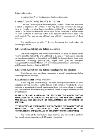 34	
  
delivery	
  of	
  a	
  service.	
  	
  
In	
  next	
  section	
  IT	
  service	
  taxonomy	
  has	
  been	
  discussed.	
  	
  
3.2	
  DEVELOPMENT	
  OF	
  IT	
  SERVICE	
  TAXONOMY	
  
IT	
  service	
  Taxonomy	
  has	
  been	
  designed	
  to	
  support	
  the	
  service	
  industries	
  
in	
   order	
   to	
   implement	
   IT	
   Services.	
   It	
   will	
   help	
   the	
   small	
   industries	
   to	
   manage	
  
these	
  services	
  by	
  providing	
  them	
  most	
  of	
  the	
  available	
  IT	
  services	
  in	
  the	
  market.	
  
Hence,	
  if	
  the	
  industries	
  know	
  the	
  hierarchy	
  of	
  the	
  services	
  then	
  it	
  will	
  be	
  easier	
  
for	
  them	
  to	
  choose	
  the	
  services	
  and	
  to	
  make	
  decision	
  what	
  services	
  need	
  to	
  be	
  
implemented.	
   This	
   can	
   ensure	
   efficient	
   and	
   effective	
   management	
   of	
   those	
  
services.	
  	
  
The	
   development	
   of	
   this	
   IT	
   Service	
   Taxonomy	
   has	
   undertaken	
   the	
  
following	
  activities:	
  
3.2.1.	
  Identify,	
  establish	
  and	
  define	
  categories	
  
The	
  main	
  categories	
  and	
  their	
  descriptions	
  in	
  the	
  ITST	
  are	
  based	
  on	
  the	
  
reports	
  from	
  the	
  state	
  of	
  the	
  arts	
  and	
  trend	
  of	
  the	
  use	
  of	
  IT	
  services	
  in	
  Spain	
  by	
  
the	
  Spanish	
  Association	
  of	
  Consulting	
  (AEC)	
  [17],	
  the	
  Association	
  of	
  Electronics	
  
Information	
   Technology	
   (AETIC)	
   [18],	
   Sopra	
   Profit	
   [19]	
   and	
   European	
  
Management	
  Consultancy	
  Market	
  [20]	
  as	
  well	
  as	
  journal	
  articles	
  Computing	
  [21]	
  
and	
  Universia	
  Business	
  Review	
  [22]	
  [33].	
  
3.2.2.	
  Identify,	
  establish	
  and	
  define	
  subcategories	
  and	
  services	
  
The	
  following	
  steps	
  have	
  been	
  considered	
  to	
  identify,	
  establish	
  and	
  define	
  
sub	
  categories	
  and	
  services.	
  
3.2.2.1	
  Selection	
  of	
  IT	
  service	
  providers	
  
In	
  this	
  step,	
  the	
  "search	
  strings"	
  has	
  been	
  developed	
  to	
  find	
  out	
  the	
  most	
  
important	
  service	
  industries	
  in	
  the	
  domain	
  of	
  IT	
  services.	
  To	
  satisfy	
  the	
  whole	
  
industry	
  in	
  a	
  great	
  extent	
  small,	
  medium	
  and	
  large	
  enterprises	
  have	
  been	
  taken	
  
into	
  consideration	
  while	
  searching	
  IT	
  services.	
  Some	
  examples	
  of	
  these	
  phrases	
  
are	
  as	
  follows:	
  
'IT	
   SERVICES	
   "AND"	
   HARDWARE	
   "OR"	
   SOFTWARE	
   "OR"	
   CONSULTING'	
   OR	
  
'OPERATION'	
   OR	
   'OUTSOURCING'	
   OR	
   'INTEGRATION	
   AND	
   DEVELOPMENT'	
  
AND	
   (SMALL	
   AND	
   (COMPANY	
   OR	
   ORGANIZATION	
   OR	
   ENTERPRISE	
   OR	
  
SETTING))	
  
“IT	
  SERVICES”	
  AND	
  (“HARDWARE”	
  OR	
  “SOFTWARE”	
  OR	
  ‘’CONSULTING”	
  OR	
  
‘OPERATION”	
   OR	
   “OUTSOURCING”	
   OR	
   “DEVELOPMENT”	
   OR	
  
“INTREGATION”)	
  AND	
  (COMPANY	
  OR	
  ORGANIZATION	
  OR	
  ENTERPRISE)	
  	
  
The	
  results	
  of	
  the	
  search	
  have	
  been	
  analyzed	
  and	
  reviewed	
  to	
  conform	
  
that	
  search	
  outcomes	
  contain	
  only	
  IT	
  service	
  companies.	
  
 