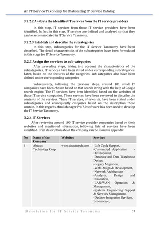 An IT Service Taxonomy for Elaborating IT Service Catalog
| R e s o l u t i o n f o r I T S e r v i c e T a x o n o m y 35	
  
3.2.2.2	
  Analysis	
  the	
  identified	
  IT	
  services	
  from	
  the	
  IT	
  service	
  providers	
  
In	
   this	
   step,	
   IT	
   services	
   from	
   those	
   IT	
   service	
   providers	
   have	
   been	
  
identified.	
  In	
  fact,	
  in	
  this	
  step,	
  IT	
  services	
  are	
  defined	
  and	
  analyzed	
  so	
  that	
  they	
  
can	
  be	
  accommodated	
  in	
  IT	
  Service	
  Taxonomy.	
  
3.2.2.3	
  Establish	
  and	
  describe	
  the	
  subcategories	
  
In	
   this	
   step,	
   subcategories	
   for	
   the	
   IT	
   Service	
   Taxonomy	
   have	
   been	
  
described.	
  The	
  detail	
  characteristics	
  of	
  the	
  subcategories	
  have	
  been	
  formulated	
  
in	
  this	
  stage	
  for	
  IT	
  Service	
  Taxonomy.	
  	
  
3.2.3	
  Assign	
  the	
  services	
  to	
  sub-­categories	
  
After	
   preceding	
   steps,	
   taking	
   into	
   account	
   the	
   characteristics	
   of	
   the	
  
subcategories,	
  IT	
  services	
  have	
  been	
  stated	
  under	
  corresponding	
  subcategories.	
  
Later,	
   based	
   on	
   the	
   features	
   of	
   the	
   categories,	
   sub	
   categories	
   also	
   have	
   been	
  
defined	
  under	
  corresponding	
  categories.	
  	
  	
  
Subsequently,	
   following	
   the	
   previous	
   steps,	
   around	
   101	
   small	
   IT	
  
companies	
  have	
  been	
  chosen	
  based	
  on	
  that	
  search	
  string	
  with	
  the	
  help	
  of	
  Google	
  
search	
   engine.	
   The	
   IT	
   services	
   have	
   been	
   identified	
   based	
   on	
   the	
   websites	
   of	
  
those	
  IT	
  service	
  companies.	
  These	
  services	
  have	
  been	
  reviewed	
  to	
  describe	
  the	
  
contents	
  of	
  the	
  services.	
  These	
  IT	
  services,	
  afterwards,	
  have	
  been	
  stated	
  under	
  
subcategories	
   and	
   consequently	
   categories	
   based	
   on	
   the	
   description	
   these	
  
contain.	
  In	
  this	
  regards	
  Mind	
  Manager	
  Pro	
  7.0	
  software	
  has	
  been	
  used	
  to	
  develop	
  
the	
  IT	
  Service	
  Taxonomy.	
  	
  
3.2.4	
  IT	
  Services	
  
	
   After	
  reviewing	
  around	
  100	
  IT	
  service	
  provider	
  companies	
  based	
  on	
  their	
  
websites	
   and	
   mentioned	
   information,	
   following	
   lists	
   of	
   services	
   have	
   been	
  
identified.	
  Brief	
  description	
  about	
  the	
  company	
  can	
  be	
  found	
  in	
  appendix.	
  
	
  
No Name of the
Company
Websites Services
1 Abacus
Technology Corp
www.abacustech.com -Life Cycle Support,
-Customized Application -
Development,
-Database and Data Warehouse
Design,
-Legacy Migration,
-Web Design & Development,
-Network Architecture
-Analysis, Design and
Installation,
-LAN/WAN Operation &
Management,
-Systems Engineering Support
& Network Management,
-Desktop Integration Services,
Ecommerce,
 