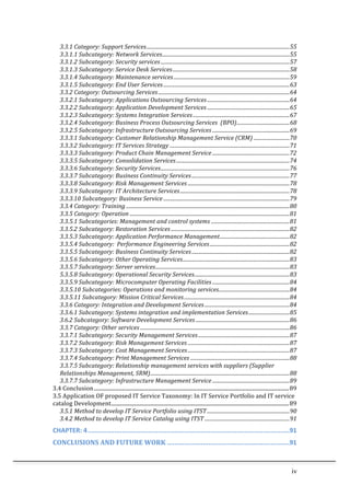 iv	
  
3.3.1	
  Category:	
  Support	
  Services...............................................................................................................55	
  
3.3.1.1	
  Subcategory:	
  Network	
  Services...................................................................................................55	
  
3.3.1.2	
  Subcategory:	
  Security	
  services ....................................................................................................57	
  
3.3.1.3	
  Subcategory:	
  Service	
  Desk	
  Services...........................................................................................58	
  
3.3.1.4	
  Subcategory:	
  Maintenance	
  services..........................................................................................59	
  
3.3.1.5	
  Subcategory:	
  End	
  User	
  Services..................................................................................................63	
  
3.3.2	
  Category:	
  Outsourcing	
  Services......................................................................................................64	
  
3.3.2.1	
  Subcategory:	
  Applications	
  Outsourcing	
  Services................................................................64	
  
3.3.2.2	
  Subcategory:	
  Application	
  Development	
  Services ................................................................65	
  
3.3.2.3	
  Subcategory:	
  Systems	
  Integration	
  Services...........................................................................67	
  
3.3.2.4	
  Subcategory:	
  Business	
  Process	
  Outsourcing	
  Services	
  	
  (BPO).........................................68	
  
3.3.2.5	
  Subcategory:	
  Infrastructure	
  Outsourcing	
  Services ............................................................69	
  
3.3.3.1	
  Subcategory:	
  Customer	
  Relationship	
  Management	
  Service	
  (CRM) ............................70	
  
3.3.3.2	
  Subcategory:	
  IT	
  Services	
  Strategy .............................................................................................71	
  
3.3.3.3	
  Subcategory:	
  Product	
  Chain	
  Management	
  Service ............................................................72	
  
3.3.3.5	
  Subcategory:	
  Consolidation	
  Services........................................................................................74	
  
3.3.3.6	
  Subcategory:	
  Security	
  Services....................................................................................................76	
  
3.3.3.7	
  Subcategory:	
  Business	
  Continuity	
  Services............................................................................77	
  
3.3.3.8	
  Subcategory:	
  Risk	
  Management	
  Services ...............................................................................78	
  
3.3.3.9	
  Subcategory:	
  IT	
  Architecture	
  Services.....................................................................................78	
  
3.3.3.10	
  Subcategory:	
  Business	
  Service ..................................................................................................79	
  
3.3.4	
  Category:	
  Training ...............................................................................................................................80	
  
3.3.5	
  Category:	
  Operation ............................................................................................................................81	
  
3.3.5.1	
  Subcategories:	
  Management	
  and	
  control	
  systems .............................................................81	
  
3.3.5.2	
  Subcategory:	
  Restoration	
  Services ............................................................................................82	
  
3.3.5.3	
  Subcategory:	
  Application	
  Performance	
  Management......................................................82	
  
3.3.5.4	
  Subcategory:	
  	
  Performance	
  Engineering	
  Services..............................................................82	
  
3.3.5.5	
  Subcategory:	
  Business	
  Continuity	
  Services............................................................................82	
  
3.3.5.6	
  Subcategory:	
  Other	
  Operating	
  Services...................................................................................83	
  
3.3.5.7	
  Subcategory:	
  Server	
  services........................................................................................................83	
  
5.3.5.8	
  Subcategory:	
  Operational	
  Security	
  Services..........................................................................83	
  
3.3.5.9	
  Subcategory:	
  Microcomputer	
  Operating	
  Facilities ............................................................84	
  
3.3.5.10	
  Subcategories:	
  Operations	
  and	
  monitoring	
  services.......................................................84	
  
3.3.5.11	
  Subcategory:	
  Mission	
  Critical	
  Services..................................................................................84	
  
3.3.6	
  Category:	
  Integration	
  and	
  Development	
  Services..................................................................84	
  
3.3.6.1	
  Subcategory:	
  Systems	
  integration	
  and	
  implementation	
  Services................................85	
  
3.6.2	
  Subcategory:	
  Software	
  Development	
  Services.........................................................................86	
  
3.3.7	
  Category:	
  Other	
  services ....................................................................................................................86	
  
3.3.7.1	
  Subcategory:	
  Security	
  Management	
  Services.......................................................................87	
  
3.3.7.2	
  Subcategory:	
  Risk	
  Management	
  Services ...............................................................................87	
  
3.3.7.3	
  Subcategory:	
  Cost	
  Management	
  Services ...............................................................................87	
  
3.3.7.4	
  Subcategory:	
  Print	
  Management	
  Services .............................................................................88	
  
3.3.7.5	
  Subcategory:	
  Relationship	
  management	
  services	
  with	
  suppliers	
  (Supplier	
  
Relationships	
  Management,	
  SRM)............................................................................................................88	
  
3.3.7.7	
  Subcategory:	
  Infrastructure	
  Management	
  Service ............................................................89	
  
3.4	
  Conclusion...................................................................................................................................................89	
  
3.5	
  Application	
  OF	
  proposed	
  IT	
  Service	
  Taxonomy:	
  In	
  IT	
  Service	
  Portfolio	
  and	
  IT	
  service	
  
catalog	
  Development......................................................................................................................................89	
  
3.5.1	
  Method	
  to	
  develop	
  IT	
  Service	
  Portfolio	
  using	
  ITST................................................................90	
  
3.4.2	
  Method	
  to	
  develop	
  IT	
  Service	
  Catalog	
  using	
  ITST ..................................................................91	
  
CHAPTER:	
  4...........................................................................................................91	
  
CONCLUSIONS	
  AND	
  FUTURE	
  WORK .................................................................91	
  
 