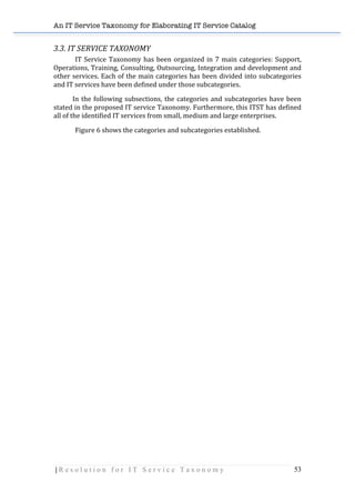 An IT Service Taxonomy for Elaborating IT Service Catalog
| R e s o l u t i o n f o r I T S e r v i c e T a x o n o m y 53	
  
3.3.	
  IT	
  SERVICE	
  TAXONOMY	
  
IT	
  Service	
  Taxonomy	
  has	
  been	
  organized	
  in	
  7	
  main	
  categories:	
  Support,	
  
Operations,	
  Training,	
  Consulting,	
  Outsourcing,	
  Integration	
  and	
  development	
  and	
  
other	
  services.	
  Each	
  of	
  the	
  main	
  categories	
  has	
  been	
  divided	
  into	
  subcategories	
  
and	
  IT	
  services	
  have	
  been	
  defined	
  under	
  those	
  subcategories.	
  	
  
	
  	
  	
  	
  	
  	
  	
  	
  	
  	
  	
  	
  In	
  the	
  following	
  subsections,	
  the	
  categories	
  and	
  subcategories	
  have	
  been	
  
stated	
  in	
  the	
  proposed	
  IT	
  service	
  Taxonomy.	
  Furthermore,	
  this	
  ITST	
  has	
  defined	
  
all	
  of	
  the	
  identified	
  IT	
  services	
  from	
  small,	
  medium	
  and	
  large	
  enterprises.	
  	
  
Figure	
  6	
  shows	
  the	
  categories	
  and	
  subcategories	
  established.	
  
	
  
	
  
	
  
	
  
	
  
	
  
 