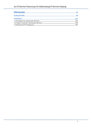 An IT Service Taxonomy for Elaborating IT Service Catalog
v	
  
Bibliography.......................................................................................................95	
  
PUBLICATION........................................................................................................99	
  
APPENDIX ...........................................................................................................101	
  
1.1Template	
  for	
  Systematic	
  Review..................................................................................................... 101	
  
1.2	
  Papers	
  Used	
  for	
  Systematic	
  Review.............................................................................................. 103	
  
1.3	
  Reviewed	
  IT	
  Companies..................................................................................................................... 107	
  
	
  
	
  
	
  
	
  
	
  
	
  
	
  
	
  
	
  
	
  
	
  
	
  
	
  
	
  
	
  
	
  
	
  
	
  
	
  
	
  
	
  
	
  
	
  
	
  
	
  
 