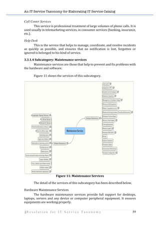 An IT Service Taxonomy for Elaborating IT Service Catalog
| R e s o l u t i o n f o r I T S e r v i c e T a x o n o m y 59	
  
Call Center Services
	
   This	
  service	
  is	
  professional	
  treatment	
  of	
  large	
  volumes	
  of	
  phone	
  calls.	
  It	
  is	
  
used	
  usually	
  in	
  telemarketing	
  services,	
  in	
  consumer	
  services	
  (banking,	
  insurance,	
  
etc.).	
  
Help Desk
	
   This	
  is	
  the	
  service	
  that	
  helps	
  to	
  manage,	
  coordinate,	
  and	
  resolve	
  incidents	
  
as	
   quickly	
   as	
   possible,	
   and	
   ensures	
   that	
   no	
   notification	
   is	
   lost,	
   forgotten	
   or	
  
ignored	
  is	
  belonged	
  to	
  his	
  kind	
  of	
  service.	
  	
  
3.3.1.4	
  Subcategory:	
  Maintenance	
  services	
  	
  
Maintenance	
  services	
  are	
  those	
  that	
  help	
  to	
  prevent	
  and	
  fix	
  problems	
  with	
  
the	
  hardware	
  and	
  software.	
  	
  
	
  
Figure	
  11	
  shows	
  the	
  services	
  of	
  this	
  subcategory.	
  
	
  
	
  
Figure	
  11:	
  Maintenance	
  Services	
  
	
   The	
  detail	
  of	
  the	
  services	
  of	
  this	
  subcategory	
  has	
  been	
  described	
  below,	
  
Hardware	
  Maintenance	
  Services	
  
The	
   hardware	
   maintenance	
   services	
   provide	
   full	
   support	
   for	
   desktops,	
  
laptops,	
  servers	
  and	
  any	
  device	
  or	
  computer	
  peripheral	
  equipment.	
  It	
  ensures	
  
equipments	
  are	
  working	
  properly.	
  
 