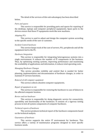 60	
  
	
  
The	
  detail	
  of	
  the	
  services	
  of	
  this	
  sub	
  subcategory	
  has	
  been	
  described	
  
below,	
  	
  
Parts and spares
This	
  service	
  is	
  responsible	
  for	
  providing	
  parts	
  and	
  spares	
  for	
  repairing	
  of	
  
the	
  desktops,	
  laptops	
  and	
  computer	
  peripheral	
  equipments.	
  Spare	
  parts	
  to	
  the	
  
devices	
  ensure	
  that	
  those	
  IT	
  equipments	
  work	
  like	
  new	
  machines.	
  	
  
Adapting PCs
This	
  service	
  is	
  used	
  to	
  adjust	
  and	
  design	
  the	
  computer	
  system	
  according	
  
to	
  the	
  specific	
  needs	
  of	
  the	
  user	
  or	
  customer.	
  	
  
Incident Control hardware
This	
  service	
  keeps	
  track	
  of	
  the	
  cost	
  of	
  servers,	
  PCs,	
  peripherals	
  and	
  all	
  the	
  
equipment	
  tied	
  to	
  the	
  PC.	
  
Hardware Integration
This	
  service	
  is	
  responsible	
  for	
  integrating	
  heterogeneous	
  systems	
  into	
  a	
  
single	
   environment.	
   It	
   reduces	
   the	
   number	
   of	
   IT	
   components	
   in	
   the	
   business.	
  
Thus,	
   by	
   optimizing	
   existing	
   systems,	
   improving	
   performance	
   and	
   maximizing	
  
the	
  availability	
  of	
  applications	
  and	
  information,	
  it	
  reduces	
  total	
  operating	
  costs.	
  
Managing Hardware Changes
This	
   service	
   provides	
   visibility	
   and	
   control	
   that	
   is	
   needed	
   for	
   better	
  
planning,	
  implementation	
  and	
  documentation	
  of	
  hardware	
  changes,	
  in	
  order	
  to	
  
maintain	
  IT	
  services	
  functions.	
  
Removal of old computer equipment
This	
  service	
  collects	
  obsolete	
  computer	
  equipments.	
  	
  
Repair of equipment on site
This	
  service	
  is	
  responsible	
  for	
  restoring	
  the	
  hardware	
  in	
  case	
  of	
  failures	
  in	
  
the	
  affected	
  computer	
  location.	
  
Review and test hardware
This	
  service	
  is	
  responsible	
  for	
  doing	
  diagnostic	
  service	
  for	
  connectivity,	
  
operability	
   and	
   functionality	
   of	
   the	
   hardware.	
   It	
   consists	
   of	
   a	
   rigorous	
   testing	
  
process	
  to	
  test	
  all	
  system	
  components	
  of	
  computer	
  hardware.	
  
Technical reports of hardware
This	
  service	
  produces	
  technical	
  report	
  of	
  the	
  hardware	
  components	
  based	
  
on	
  the	
  technical	
  analysis.	
  	
  
Guarantees of hardware
This	
   service	
   supports	
   the	
   entire	
   IT	
   environment	
   for	
   hardware.	
   This	
  
service	
   offers	
   a	
   variety	
   of	
   maintenance	
   programs	
   designed	
   to	
   meet	
   specific	
  
business	
  needs.	
  	
  
 