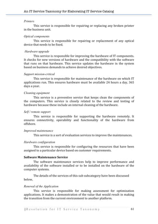 An IT Service Taxonomy for Elaborating IT Service Catalog
| R e s o l u t i o n f o r I T S e r v i c e T a x o n o m y 61	
  
Printers
This	
  service	
  is	
  responsible	
  for	
  repairing	
  or	
  replacing	
  any	
  broken	
  printer	
  
in	
  the	
  business	
  unit.	
  
Optical components
This	
   service	
   is	
   responsible	
   for	
   repairing	
   or	
   replacement	
   of	
   any	
   optical	
  
device	
  that	
  needs	
  to	
  be	
  fixed.	
  
Hardware upgrade
This	
  service	
  is	
  responsible	
  for	
  improving	
  the	
  hardware	
  of	
  IT	
  components.	
  
It	
  checks	
  for	
  new	
  versions	
  of	
  hardware	
  and	
  the	
  compatibility	
  with	
  the	
  software	
  
that	
   runs	
   on	
   that	
   hardware.	
   This	
   service	
   updates	
   the	
   hardware	
   in	
   the	
   system	
  
based	
  on	
  business	
  demands	
  to	
  achieve	
  desired	
  objectives.	
  	
  
Support mission-critical
This	
  service	
  is	
  responsible	
  for	
  maintenance	
  of	
  the	
  hardware	
  on	
  which	
  IT	
  
applications	
  run.	
  This	
  ensures	
  hardware	
  must	
  be	
  available	
  24	
  hours	
  a	
  day,	
  365	
  
days	
  a	
  year.	
  
Cleaning equipment
This	
  service	
  is	
  a	
  preventive	
  service	
  that	
  keeps	
  clean	
  the	
  components	
  of	
  
the	
   computers.	
   This	
   service	
   is	
   closely	
   related	
   to	
   the	
   review	
   and	
   testing	
   of	
  
hardware	
  because	
  these	
  include	
  an	
  internal	
  cleaning	
  of	
  the	
  hardware.	
  
Self / remote support
This	
   service	
   is	
   responsible	
   for	
   supporting	
   the	
   hardware	
   remotely.	
   It	
  
ensures	
   connectivity,	
   operability	
   and	
   functionality	
   of	
   the	
   hardware	
   from	
  
offshore.	
  
Improved maintenance
This	
  service	
  is	
  a	
  sort	
  of	
  evaluation	
  services	
  to	
  improve	
  the	
  maintenances.	
  
Hardware configuration
This	
  service	
  is	
  responsible	
  for	
  configuring	
  the	
  resources	
  that	
  have	
  been	
  
assigned	
  to	
  a	
  particular	
  device	
  based	
  on	
  customer	
  requirements.	
  
Software	
  Maintenance	
  Service	
  
The	
   software	
   maintenance	
   services	
   help	
   to	
   improve	
   performance	
   and	
  
availability	
   of	
   the	
   software	
   installed	
   or	
   to	
   be	
   installed	
   on	
   the	
   hardware	
   of	
   the	
  
computer	
  systems.	
  
The	
  details	
  of	
  the	
  services	
  of	
  this	
  sub	
  subcategory	
  have	
  been	
  discussed	
  
below,	
  
Renewal of the Application
This	
   service	
   is	
   responsible	
   for	
   making	
   assessment	
   for	
   optimization	
  
applications.	
  It	
  makes	
  a	
  demonstration	
  of	
  the	
  value	
  that	
  would	
  result	
  in	
  making	
  
the	
  transition	
  from	
  the	
  current	
  environment	
  to	
  another	
  platform.	
  
 