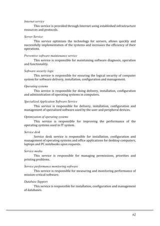 62	
  
Internet service
This	
  service	
  is	
  provided	
  through	
  Internet	
  using	
  established	
  infrastructure	
  
resources	
  and	
  protocols.	
  
Server Service
This	
   service	
   optimizes	
   the	
   technology	
   for	
   servers,	
   allows	
   quickly	
   and	
  
successfully	
  implementation	
  of	
  the	
  systems	
  and	
  increases	
  the	
  efficiency	
  of	
  their	
  
operations.	
  
Preventive software maintenance service
This	
  service	
  is	
  responsible	
  for	
  maintaining	
  software	
  diagnosis,	
  operation	
  
and	
  functionality.	
  
Software security logic
This	
  service	
  is	
  responsible	
  for	
  ensuring	
  the	
  logical	
  security	
  of	
  computer	
  
system	
  for	
  software	
  delivery,	
  installation,	
  configuration	
  and	
  management.	
  
Operating systems
This	
  service	
  is	
  responsible	
  for	
  doing	
  delivery,	
  installation,	
  configuration	
  
and	
  administration	
  of	
  operating	
  systems	
  in	
  computers.	
  
Specialized Application Software Service
This	
   service	
   is	
   responsible	
   for	
   delivery,	
   installation,	
   configuration	
   and	
  
management	
  of	
  specialized	
  software	
  used	
  by	
  the	
  user	
  and	
  peripheral	
  devices.	
  
Optimization of operating systems
This	
   service	
   is	
   responsible	
   for	
   improving	
   the	
   performance	
   of	
   the	
  
operating	
  systems	
  used	
  in	
  IT	
  system.	
  
Service desk
Service	
   desk	
   service	
   is	
   responsible	
   for	
   installation,	
   configuration	
   and	
  
management	
  of	
  operating	
  systems	
  and	
  office	
  applications	
  for	
  desktop	
  computers,	
  
laptops	
  and	
  PC	
  notebooks	
  upon	
  requests.	
  
Service media
This	
   service	
   is	
   responsible	
   for	
   managing	
   permissions,	
   priorities	
   and	
  
printing	
  problems.	
  
Service performance monitoring software
This	
  service	
  is	
  responsible	
  for	
  measuring	
  and	
  monitoring	
  performance	
  of	
  
mission-­‐critical	
  software.	
  
Database Support
This	
  service	
  is	
  responsible	
  for	
  installation,	
  configuration	
  and	
  management	
  
of	
  databases.	
  
	
  
	
  
 
