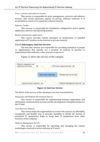 An IT Service Taxonomy for Elaborating IT Service Catalog
| R e s o l u t i o n f o r I T S e r v i c e T a x o n o m y 63	
  
Price, contracts and software licenses
This	
  service	
  is	
  responsible	
  for	
  price	
  management,	
  contracts	
  and	
  software	
  
licenses.	
   This	
   service	
   generates	
   reports	
   on	
   pricing,	
   software	
   contracts.	
   It	
   is	
  
accountable	
  to	
  renew	
  or	
  to	
  extend	
  the	
  software	
  licenses.	
  
Software Update
This	
  services	
  is	
  responsible	
  for	
  installation,	
  configuration	
  and	
  to	
  update	
  
application	
  software	
  and	
  operating	
  systems.	
  
Remote maintenance applications
This	
   service	
   provides	
   remote	
   assistance	
   on	
   maintenance	
   of	
   installed	
  
application	
  in	
  IT	
  systems	
  via	
  the	
  Internet	
  or	
  private	
  network.	
  
3.3.1.5	
  Subcategory:	
  End	
  User	
  Services	
  
The	
  end-­‐user	
  services	
  are	
  responsible	
  for	
  providing	
  assistance	
  to	
  people	
  
or	
   organizations	
   that	
   actually	
   use	
   a	
   product,	
   in	
   contrast	
   to	
   persons	
   or	
  
organizations	
  that	
  authorize,	
  order,	
  procure	
  or	
  pay	
  for	
  it.	
  
Figure 12 shows the services of this category.
	
  
	
  
Figure	
  12:	
  End	
  User	
  Service	
  
The details of the services of this subcategory has been discussed below,
Integration and Platform Development Service
	
   This	
   service	
   is	
   responsible	
   for	
   implementing	
   business	
   applications	
   and	
  
information	
  communication	
  systems	
  and	
  the	
  development	
  of	
  bespoke	
  projects	
  in	
  
the	
  IT	
  field.	
  
Asset Recovery Solution
This	
  service	
  helps	
  the	
  organizations	
  to	
  recover	
  the	
  assets	
  in	
  an	
  affordable,	
  
manageable	
   and	
   flexible	
   way.	
   It	
   provides	
   flexibility	
   to	
   decide	
   the	
   fortune	
   of	
  
unwanted	
   IT	
   equipments,	
   helps	
   to	
   bring	
   back	
   IT	
   equipments	
   from	
   other	
  
locations	
  of	
  the	
  company.	
  	
  
Platform Management Service
	
   This	
   service	
   is	
   responsible	
   for	
   operating	
   and	
   managing	
   the	
   various	
  
technologies	
  involved	
  in	
  service	
  delivery	
  to	
  IT	
  users.	
  
 