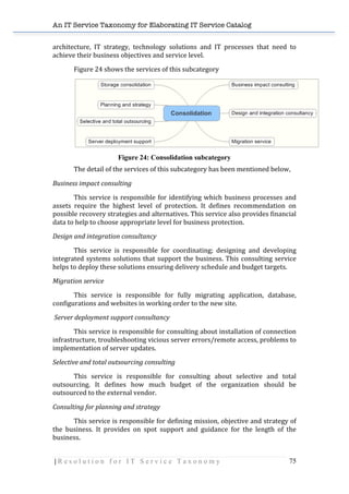 An IT Service Taxonomy for Elaborating IT Service Catalog
| R e s o l u t i o n f o r I T S e r v i c e T a x o n o m y 75	
  
architecture,	
   IT	
   strategy,	
   technology	
   solutions	
   and	
   IT	
   processes	
   that	
   need	
   to	
  
achieve	
  their	
  business	
  objectives	
  and	
  service	
  level.	
  
Figure	
  24	
  shows	
  the	
  services	
  of	
  this	
  subcategory	
  
	
  
Figure 24: Consolidation subcategory
The	
  detail	
  of	
  the	
  services	
  of	
  this	
  subcategory	
  has	
  been	
  mentioned	
  below,	
  
Business	
  impact	
  consulting	
  
	
   This	
  service	
  is	
  responsible	
  for	
  identifying	
  which	
  business	
  processes	
  and	
  
assets	
   require	
   the	
   highest	
   level	
   of	
   protection.	
   It	
   defines	
   recommendation	
   on	
  
possible	
  recovery	
  strategies	
  and	
  alternatives.	
  This	
  service	
  also	
  provides	
  financial	
  
data	
  to	
  help	
  to	
  choose	
  appropriate	
  level	
  for	
  business	
  protection.	
  
Design	
  and	
  integration	
  consultancy	
  
	
   This	
   service	
   is	
   responsible	
   for	
   coordinating;	
   designing	
   and	
   developing	
  
integrated	
  systems	
  solutions	
  that	
  support	
  the	
  business.	
  This	
  consulting	
  service	
  
helps	
  to	
  deploy	
  these	
  solutions	
  ensuring	
  delivery	
  schedule	
  and	
  budget	
  targets.	
  
Migration	
  service	
  
	
   This	
   service	
   is	
   responsible	
   for	
   fully	
   migrating	
   application,	
   database,	
  
configurations	
  and	
  websites	
  in	
  working	
  order	
  to	
  the	
  new	
  site.	
  	
  
	
  Server	
  deployment	
  support	
  consultancy	
  
	
   This	
  service	
  is	
  responsible	
  for	
  consulting	
  about	
  installation	
  of	
  connection	
  
infrastructure,	
  troubleshooting	
  vicious	
  server	
  errors/remote	
  access,	
  problems	
  to	
  
implementation	
  of	
  server	
  updates.	
  
Selective	
  and	
  total	
  outsourcing	
  consulting	
  
	
   This	
   service	
   is	
   responsible	
   for	
   consulting	
   about	
   selective	
   and	
   total	
  
outsourcing.	
   It	
   defines	
   how	
   much	
   budget	
   of	
   the	
   organization	
   should	
   be	
  
outsourced	
  to	
  the	
  external	
  vendor.	
  
Consulting	
  for	
  planning	
  and	
  strategy	
  
	
   This	
  service	
  is	
  responsible	
  for	
  defining	
  mission,	
  objective	
  and	
  strategy	
  of	
  
the	
   business.	
   It	
   provides	
   on	
   spot	
   support	
   and	
   guidance	
   for	
   the	
   length	
   of	
   the	
  
business.	
  	
  
 