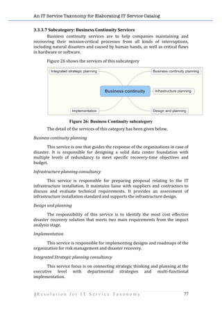 An IT Service Taxonomy for Elaborating IT Service Catalog
| R e s o l u t i o n f o r I T S e r v i c e T a x o n o m y 77	
  
3.3.3.7	
  Subcategory:	
  Business	
  Continuity	
  Services	
   	
  
Business	
   continuity	
   services	
   are	
   to	
   help	
   companies	
   maintaining	
   and	
  
recovering	
   their	
   mission-­‐critical	
   processes	
   from	
   all	
   kinds	
   of	
   interruptions,	
  
including	
  natural	
  disasters	
  and	
  caused	
  by	
  human	
  hands,	
  as	
  well	
  as	
  critical	
  flaws	
  
in	
  hardware	
  or	
  software.	
  
Figure	
  26	
  shows	
  the	
  services	
  of	
  this	
  subcategory	
  
	
  
Figure 26: Business Continuity subcategory
The	
  detail	
  of	
  the	
  services	
  of	
  this	
  category	
  has	
  been	
  given	
  below,	
  
Business	
  continuity	
  planning	
  
	
   This	
  service	
  is	
  one	
  that	
  guides	
  the	
  response	
  of	
  the	
  organizations	
  in	
  case	
  of	
  
disaster.	
   It	
   is	
   responsible	
   for	
   designing	
   a	
   solid	
   data	
   center	
   foundation	
   with	
  
multiple	
   levels	
   of	
   redundancy	
   to	
   meet	
   specific	
   recovery-­‐time	
   objectives	
   and	
  
budget.	
  
Infrastructure	
  planning	
  consultancy	
  
	
   This	
   service	
   is	
   responsible	
   for	
   preparing	
   proposal	
   relating	
   to	
   the	
   IT	
  
infrastructure	
  installation.	
  It	
  maintains	
  liaise	
  with	
  suppliers	
  and	
  contractors	
  to	
  
discuss	
   and	
   evaluate	
   technical	
   requirements.	
   It	
   provides	
   an	
   assessment	
   of	
  
infrastructure	
  installation	
  standard	
  and	
  supports	
  the	
  infrastructure	
  design.	
  
Design	
  and	
  planning	
  
	
   The	
   responsibility	
   of	
   this	
   service	
   is	
   to	
   identify	
   the	
   most	
   cost	
   effective	
  
disaster	
  recovery	
  solution	
  that	
  meets	
  two	
  main	
  requirements	
  from	
  the	
  impact	
  
analysis	
  stage.	
  
Implementation	
  
	
   This	
  service	
  is	
  responsible	
  for	
  implementing	
  designs	
  and	
  roadmaps	
  of	
  the	
  
organization	
  for	
  risk	
  management	
  and	
  disaster	
  recovery.	
  	
  
Integrated	
  Strategic	
  planning	
  consultancy	
  
	
   This	
  service	
  focus	
  is	
  on	
  connecting	
  strategic	
  thinking	
  and	
  planning	
  at	
  the	
  
executive	
   level	
   with	
   departmental	
   strategies	
   and	
   multi-­‐functional	
  
implementation.	
   	
  
 