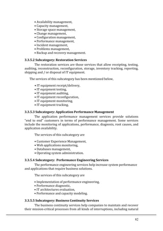 82	
  
•	
  Availability	
  management,	
  
•	
  Capacity	
  management,	
  
•	
  Storage	
  space	
  management,	
  
•	
  Change	
  management,	
  
•	
  Configuration	
  management,	
  
•	
  Performance	
  management,	
  
•	
  Incident	
  management,	
  
•	
  Problems	
  management,	
  
•	
  Backup	
  and	
  recovery	
  management.	
  
3.3.5.2	
  Subcategory:	
  Restoration	
  Services	
  
The	
  restoration	
  services	
  are	
  those	
  services	
  that	
  allow	
  receipting,	
  testing,	
  
auditing,	
  reconstruction,	
  reconfiguration,	
  storage,	
  inventory	
  tracking,	
  reporting,	
  
shipping	
  and	
  /	
  or	
  disposal	
  of	
  IT	
  equipment.	
  
The	
  services	
  of	
  this	
  subcategory	
  has	
  been	
  mentioned	
  below,	
  
	
  	
  	
  	
  	
  	
  	
  •	
  IT	
  equipment	
  receipt/delivery,	
  
•	
  IT	
  equipment	
  testing,	
  
•	
  IT	
  equipment	
  auditing,	
  
•	
  IT	
  equipment	
  reconfiguration,	
  
•	
  IT	
  equipment	
  monitoring,	
  
•	
  IT	
  equipment	
  tracking.	
  
3.3.5.3	
  Subcategory:	
  Application	
  Performance	
  Management	
  
The	
   application	
   performance	
   management	
   services	
   provide	
   solutions	
  
"end	
   to	
   end"	
   customers	
   in	
   terms	
   of	
   performance	
   management.	
   Some	
   services	
  
include	
  the	
  monitoring	
  of	
  applications,	
  performance,	
  diagnosis,	
  root	
  causes,	
  and	
  
application	
  availability.	
  
The	
  services	
  of	
  this	
  subcategory	
  are	
  
•	
  Customer	
  Experience	
  Management,	
  
•	
  Web	
  applications	
  monitoring,	
  
•	
  Databases	
  management,	
  
•	
  Operating	
  system	
  administration.	
  	
  	
  
3.3.5.4	
  Subcategory:	
  	
  Performance	
  Engineering	
  Services	
  
The	
  performance	
  engineering	
  services	
  help	
  increase	
  system	
  performance	
  
and	
  applications	
  that	
  require	
  business	
  solutions.	
  
The	
  services	
  of	
  this	
  subcategory	
  are	
  
•	
  Implementation	
  of	
  performance	
  engineering,	
  	
  
•	
  Performance	
  diagnostic,	
  	
  
•	
  IT	
  architectures	
  evaluation,	
  
•	
  Performance	
  and	
  capacity	
  modeling.	
  
3.3.5.5	
  Subcategory:	
  Business	
  Continuity	
  Services	
  
The	
  business	
  continuity	
  services	
  help	
  companies	
  to	
  maintain	
  and	
  recover	
  
their	
  mission-­‐critical	
  processes	
  from	
  all	
  kinds	
  of	
  interruptions,	
  including	
  natural	
  
 