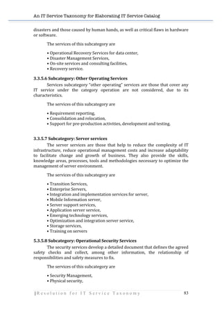 An IT Service Taxonomy for Elaborating IT Service Catalog
| R e s o l u t i o n f o r I T S e r v i c e T a x o n o m y 83	
  
disasters	
  and	
  those	
  caused	
  by	
  human	
  hands,	
  as	
  well	
  as	
  critical	
  flaws	
  in	
  hardware	
  
or	
  software.	
  
The	
  services	
  of	
  this	
  subcategory	
  are	
  
•	
  Operational	
  Recovery	
  Services	
  for	
  data	
  center,	
  
•	
  Disaster	
  Management	
  Services,	
  
•	
  On-­‐site	
  services	
  and	
  consulting	
  facilities,	
  
•	
  Recovery	
  service.	
  
3.3.5.6	
  Subcategory:	
  Other	
  Operating	
  Services	
  
Services	
  subcategory	
  “other	
  operating”	
  services	
  are	
  those	
  that	
  cover	
  any	
  
IT	
   service	
   under	
   the	
   category	
   operation	
   are	
   not	
   considered,	
   due	
   to	
   its	
  
characteristics.	
  
The	
  services	
  of	
  this	
  subcategory	
  are	
  
•	
  Requirement	
  reporting,	
  
•	
  Consolidation	
  and	
  relocation,	
  
•	
  Support	
  for	
  pre-­‐production	
  activities,	
  development	
  and	
  testing.	
  
	
  
3.3.5.7	
  Subcategory:	
  Server	
  services	
  
The	
   server	
   services	
   are	
   those	
   that	
   help	
   to	
   reduce	
   the	
   complexity	
   of	
   IT	
  
infrastructure,	
  reduce	
  operational	
  management	
  costs	
  and	
  increase	
  adaptability	
  
to	
   facilitate	
   change	
   and	
   growth	
   of	
   business.	
   They	
   also	
   provide	
   the	
   skills,	
  
knowledge	
  areas,	
  processes,	
  tools	
  and	
  methodologies	
  necessary	
  to	
  optimize	
  the	
  
management	
  of	
  server	
  environment.	
  
The	
  services	
  of	
  this	
  subcategory	
  are	
  
•	
  Transition	
  Services,	
  
•	
  Enterprise	
  Servers,	
  
•	
  Integration	
  and	
  implementation	
  services	
  for	
  server,	
  
•	
  Mobile	
  Information	
  server,	
  
•	
  Server	
  support	
  services,	
  
•	
  Application	
  server	
  service,	
  
•	
  Emerging	
  technology	
  services,	
  
•	
  Optimization	
  and	
  integration	
  server	
  service,	
  
•	
  Storage	
  services,	
  
•	
  Training	
  on	
  servers	
  
5.3.5.8	
  Subcategory:	
  Operational	
  Security	
  Services	
  	
  
The	
  security	
  services	
  develop	
  a	
  detailed	
  document	
  that	
  defines	
  the	
  agreed	
  
safety	
   checks	
   and	
   collect,	
   among	
   other	
   information,	
   the	
   relationship	
   of	
  
responsibilities	
  and	
  safety	
  measures	
  to	
  fix.	
  
The	
  services	
  of	
  this	
  subcategory	
  are	
  
•	
  Security	
  Management,	
  
•	
  Physical	
  security,	
  
 