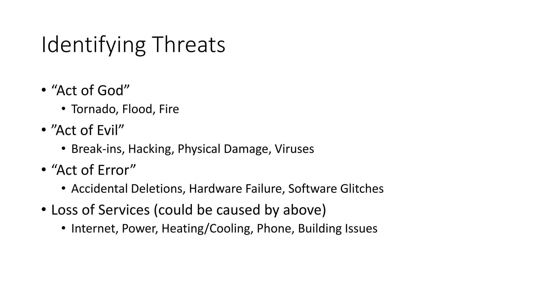 Identifying Threats
• “Act of God”
• Tornado, Flood, Fire
• ”Act of Evil”
• Break-ins, Hacking, Physical Damage, Viruses
• “Act of Error”
• Accidental Deletions, Hardware Failure, Software Glitches
• Loss of Services (could be caused by above)
• Internet, Power, Heating/Cooling, Phone, Building Issues
 