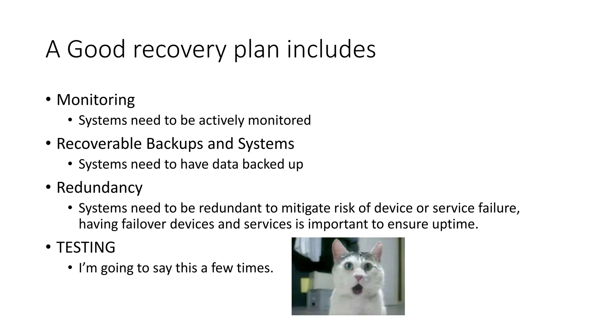 A Good recovery plan includes
• Monitoring
• Systems need to be actively monitored
• Recoverable Backups and Systems
• Systems need to have data backed up
• Redundancy
• Systems need to be redundant to mitigate risk of device or service failure,
having failover devices and services is important to ensure uptime.
• TESTING
• I’m going to say this a few times.
 