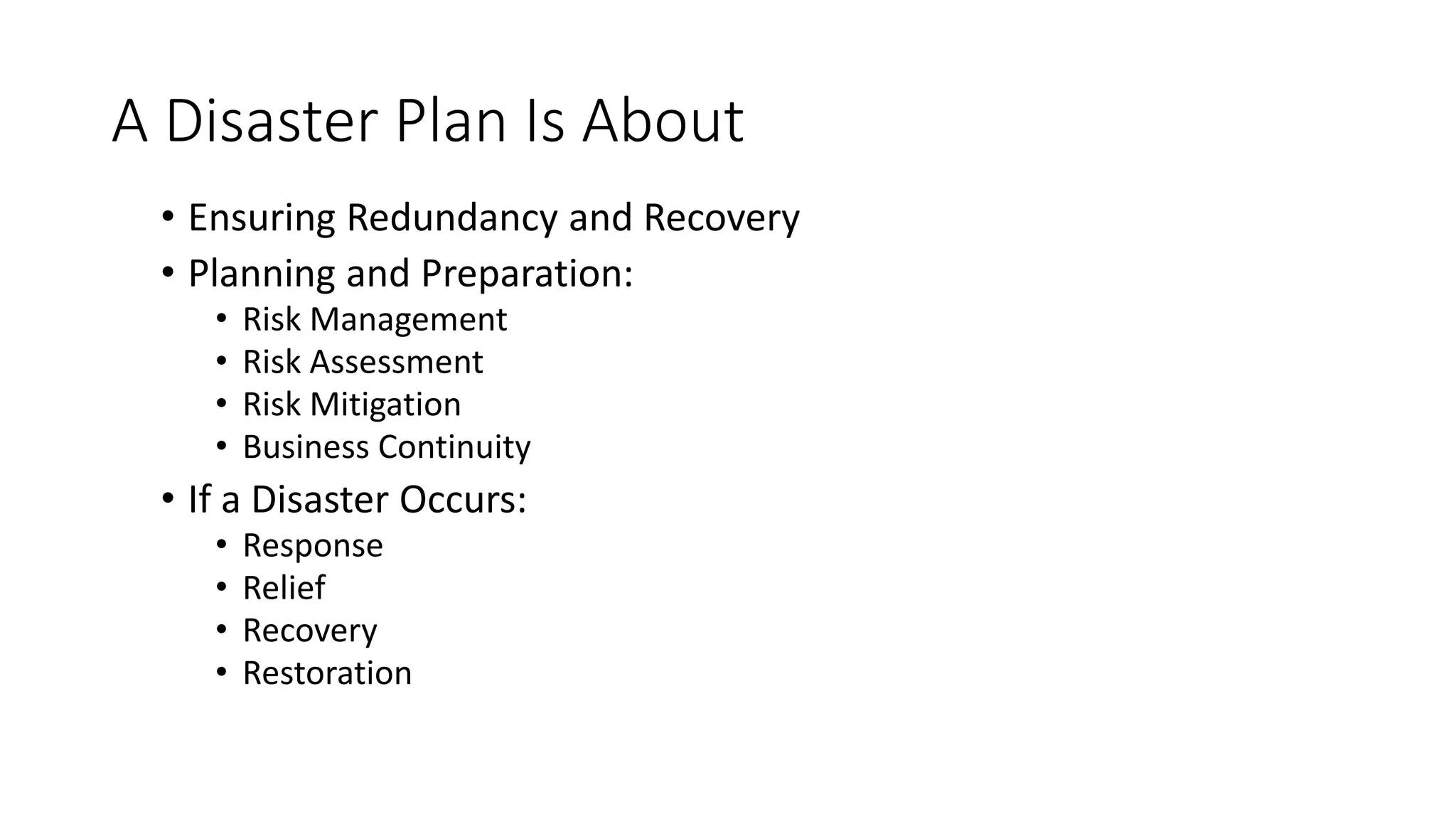 A Disaster Plan Is About
• Ensuring Redundancy and Recovery
• Planning and Preparation:
• Risk Management
• Risk Assessment
• Risk Mitigation
• Business Continuity
• If a Disaster Occurs:
• Response
• Relief
• Recovery
• Restoration
 