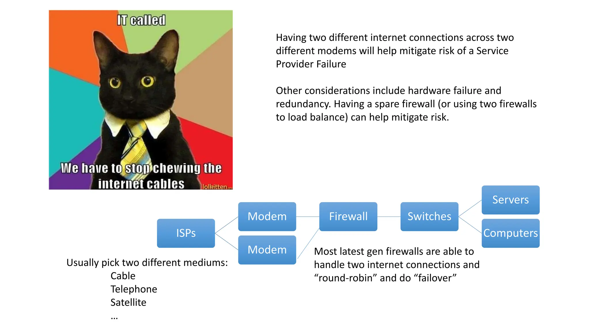 ISPs
Modem Firewall Switches
Servers
Computers
Modem Most latest gen firewalls are able to
handle two internet connections and
“round-robin” and do “failover”
Usually pick two different mediums:
Cable
Telephone
Satellite
…
Having two different internet connections across two
different modems will help mitigate risk of a Service
Provider Failure
Other considerations include hardware failure and
redundancy. Having a spare firewall (or using two firewalls
to load balance) can help mitigate risk.
 