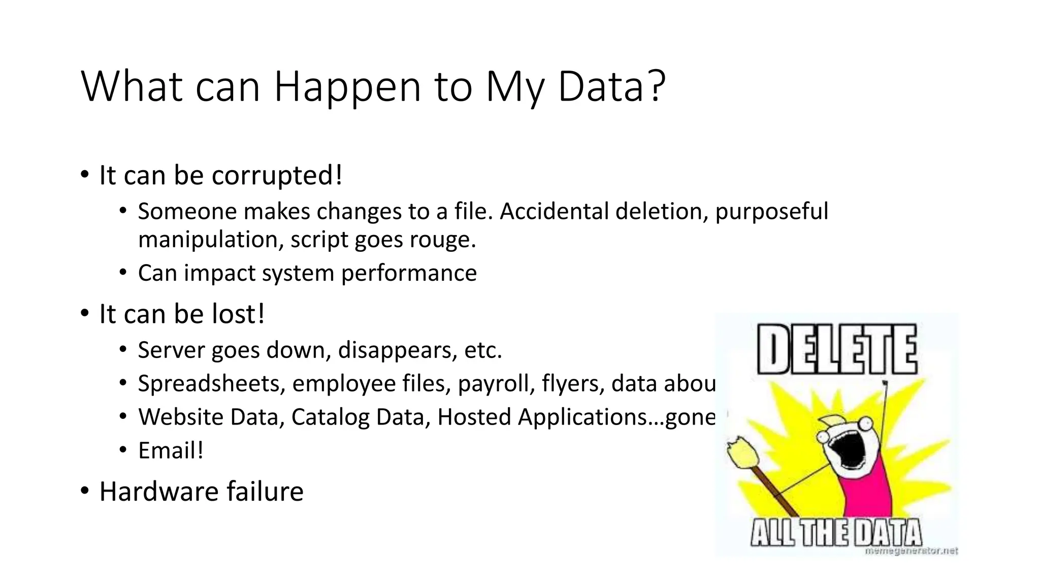 What can Happen to My Data?
• It can be corrupted!
• Someone makes changes to a file. Accidental deletion, purposeful
manipulation, script goes rouge.
• Can impact system performance
• It can be lost!
• Server goes down, disappears, etc.
• Spreadsheets, employee files, payroll, flyers, data about events
• Website Data, Catalog Data, Hosted Applications…gone!
• Email!
• Hardware failure
 