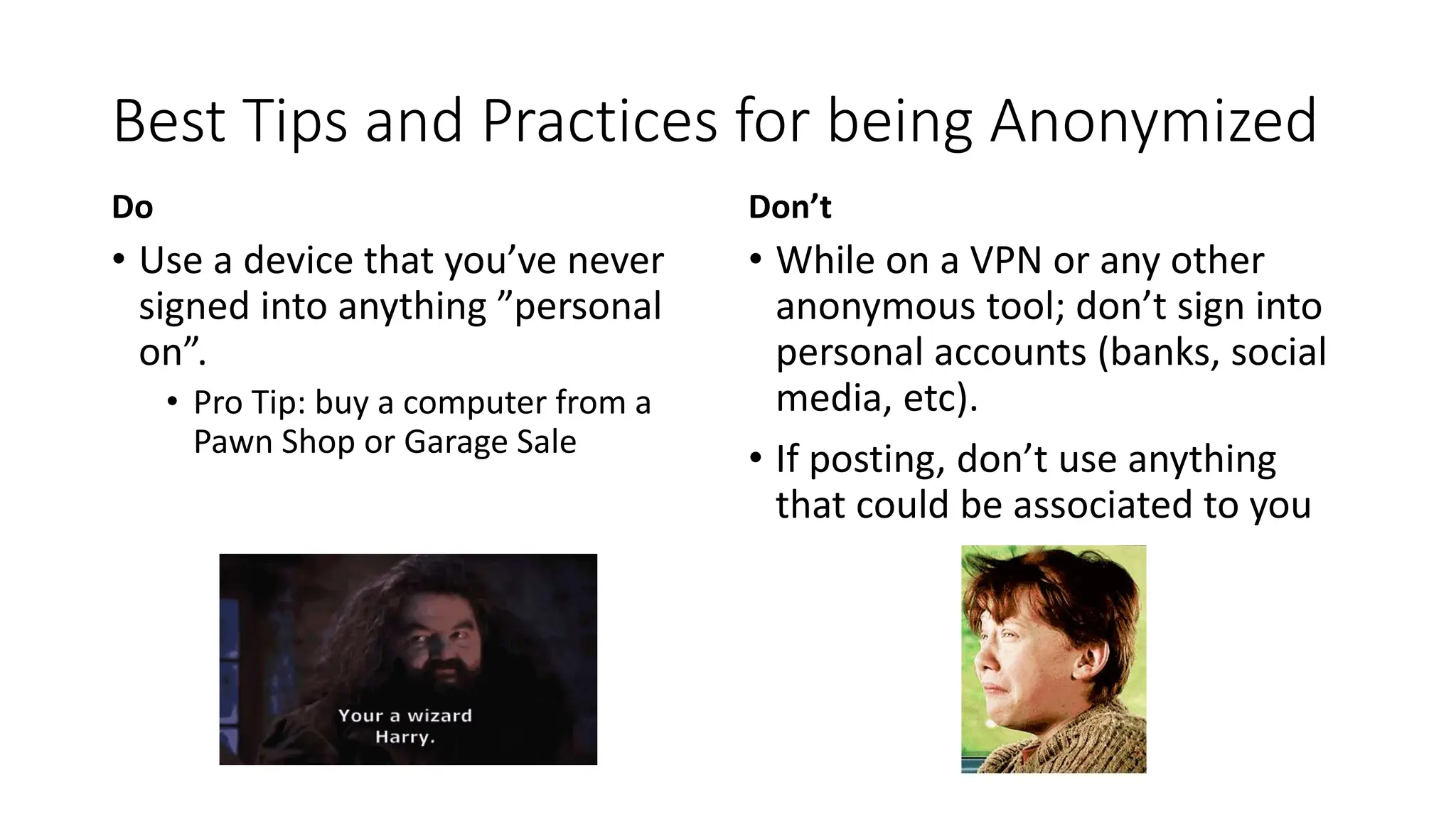 Best Tips and Practices for being Anonymized
Do
• Use a device that you’ve never
signed into anything ”personal
on”.
• Pro Tip: buy a computer from a
Pawn Shop or Garage Sale
Don’t
• While on a VPN or any other
anonymous tool; don’t sign into
personal accounts (banks, social
media, etc).
• If posting, don’t use anything
that could be associated to you
 