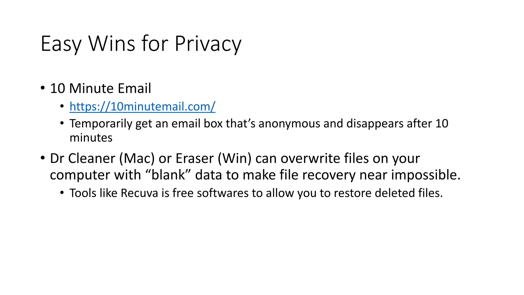 Easy Wins for Privacy
• 10 Minute Email
• https://10minutemail.com/
• Temporarily get an email box that’s anonymous and disappears after 10
minutes
• Dr Cleaner (Mac) or Eraser (Win) can overwrite files on your
computer with “blank” data to make file recovery near impossible.
• Tools like Recuva is free softwares to allow you to restore deleted files.
 