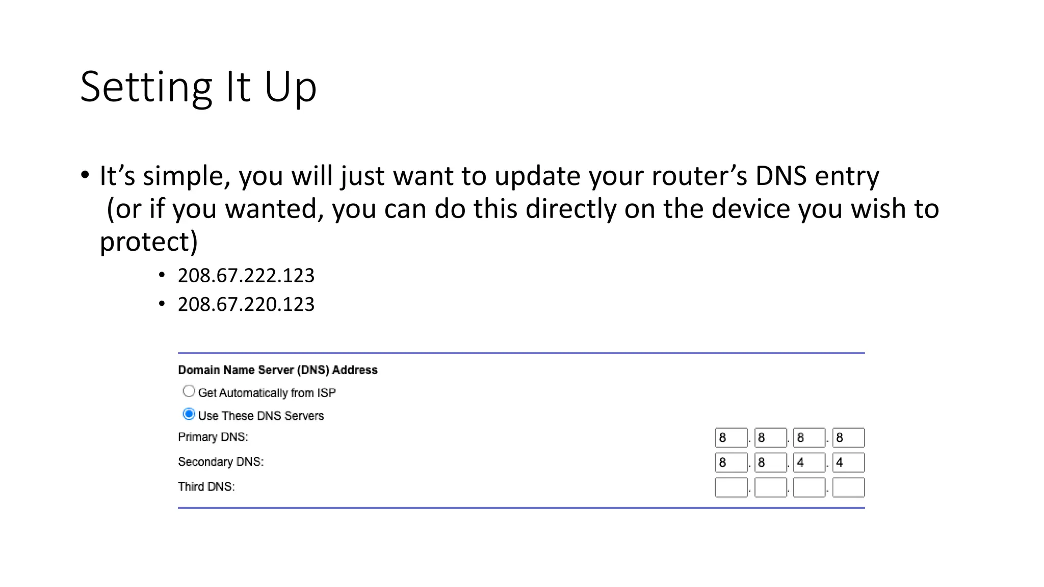 Setting It Up
• It’s simple, you will just want to update your router’s DNS entry
(or if you wanted, you can do this directly on the device you wish to
protect)
• 208.67.222.123
• 208.67.220.123
 