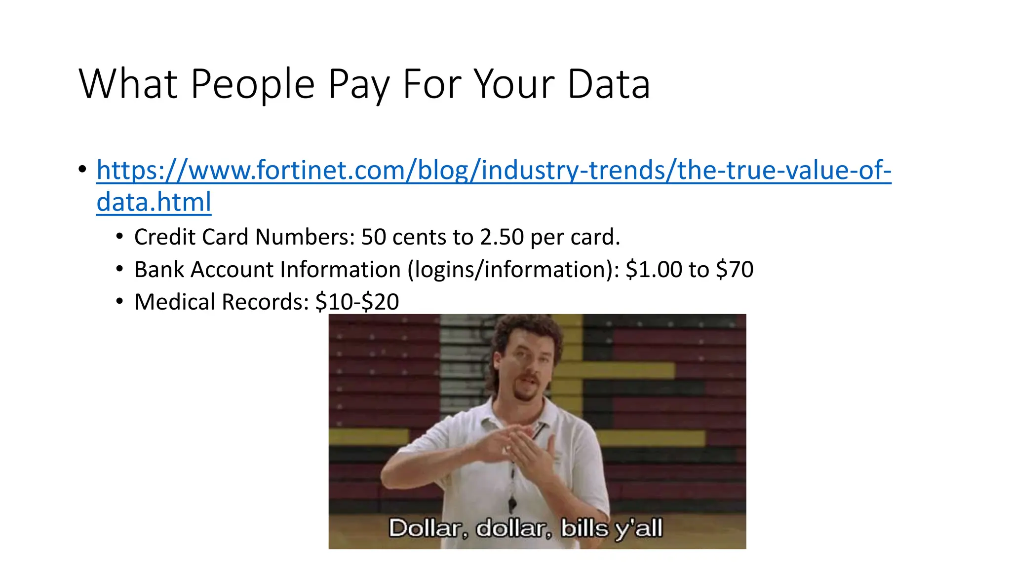What People Pay For Your Data
• https://www.fortinet.com/blog/industry-trends/the-true-value-of-
data.html
• Credit Card Numbers: 50 cents to 2.50 per card.
• Bank Account Information (logins/information): $1.00 to $70
• Medical Records: $10-$20
 