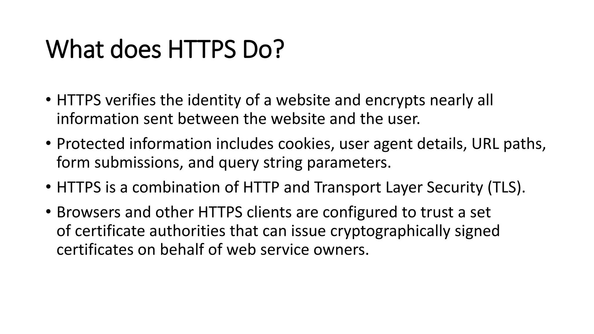 What does HTTPS Do?
• HTTPS verifies the identity of a website and encrypts nearly all
information sent between the website and the user.
• Protected information includes cookies, user agent details, URL paths,
form submissions, and query string parameters.
• HTTPS is a combination of HTTP and Transport Layer Security (TLS).
• Browsers and other HTTPS clients are configured to trust a set
of certificate authorities that can issue cryptographically signed
certificates on behalf of web service owners.
 