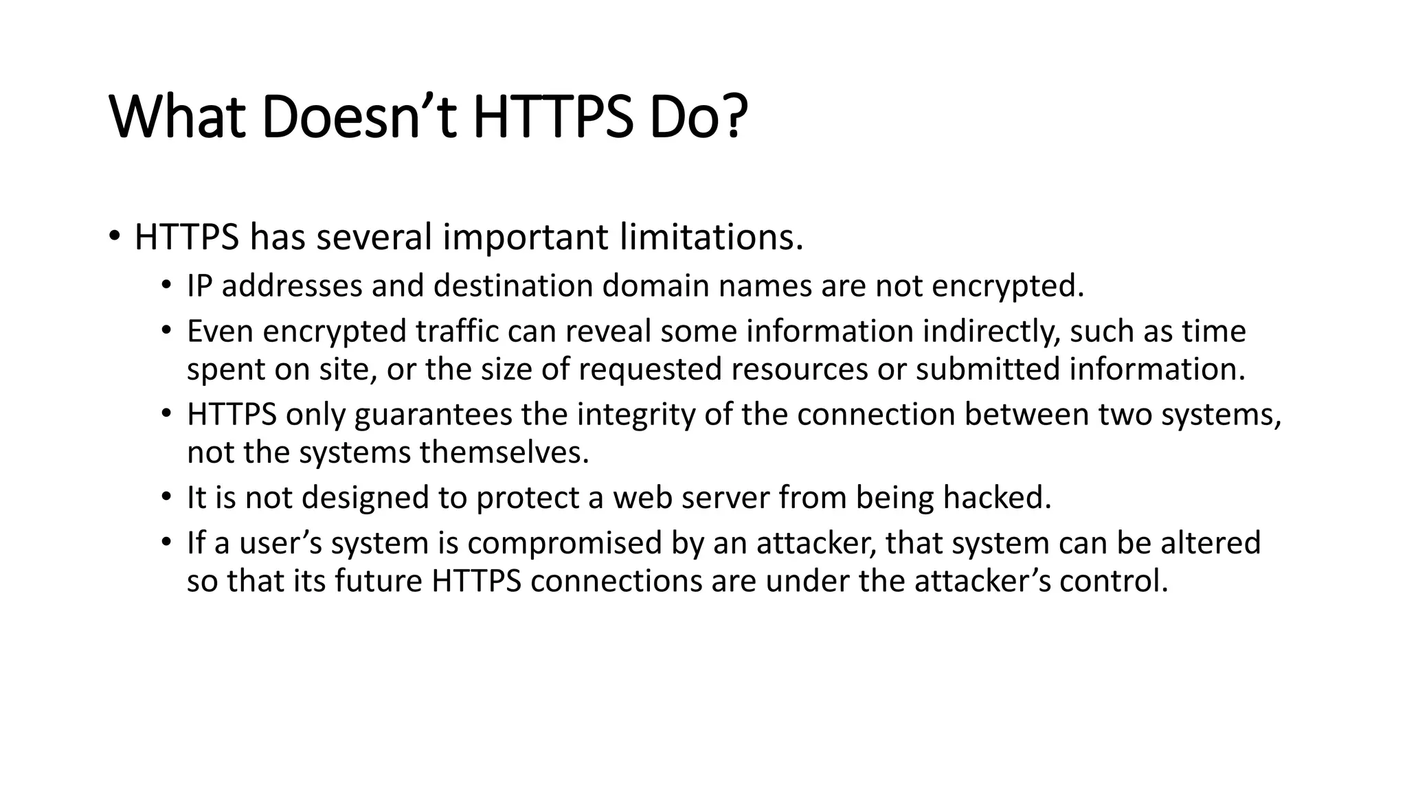 What Doesn’t HTTPS Do?
• HTTPS has several important limitations.
• IP addresses and destination domain names are not encrypted.
• Even encrypted traffic can reveal some information indirectly, such as time
spent on site, or the size of requested resources or submitted information.
• HTTPS only guarantees the integrity of the connection between two systems,
not the systems themselves.
• It is not designed to protect a web server from being hacked.
• If a user’s system is compromised by an attacker, that system can be altered
so that its future HTTPS connections are under the attacker’s control.
 