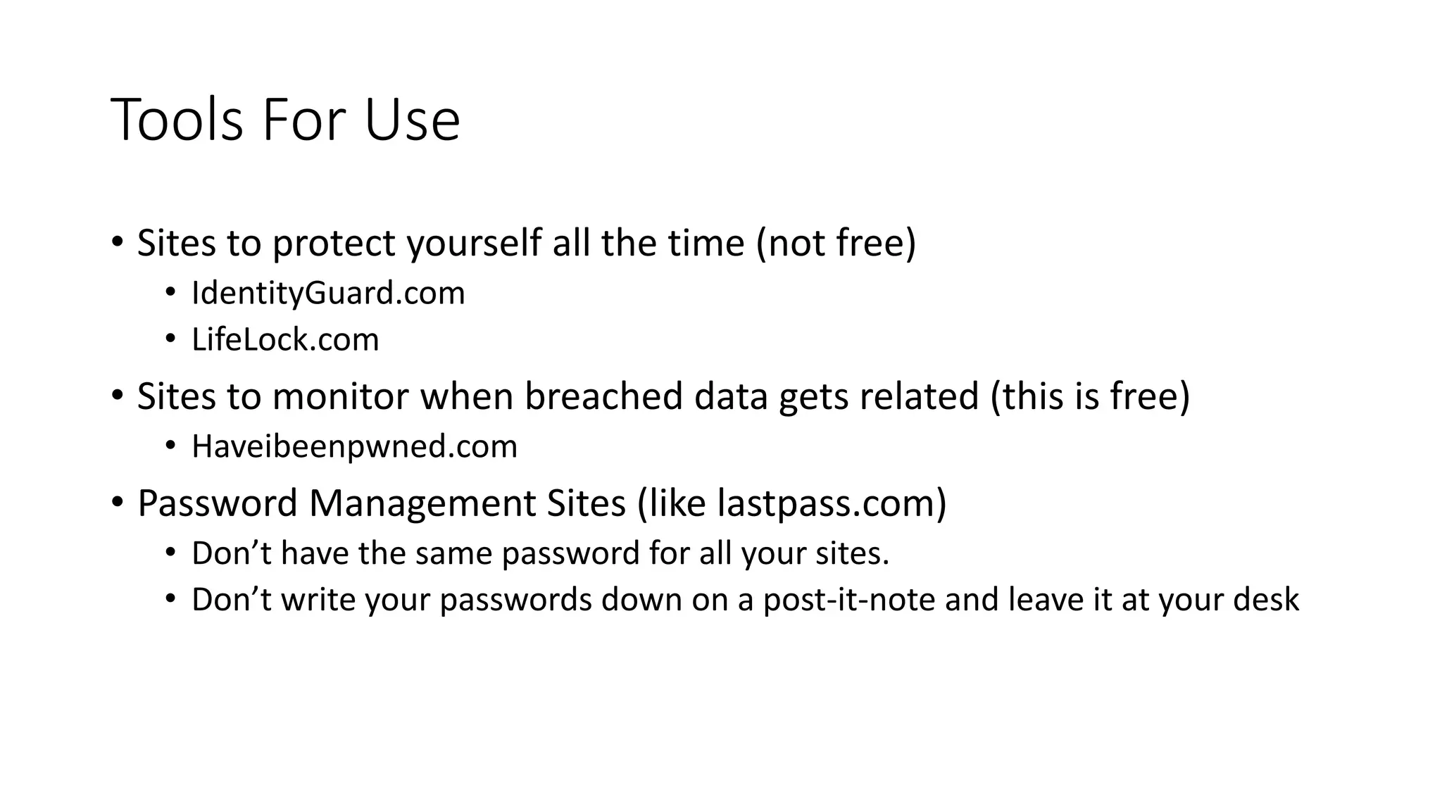 Tools For Use
• Sites to protect yourself all the time (not free)
• IdentityGuard.com
• LifeLock.com
• Sites to monitor when breached data gets related (this is free)
• Haveibeenpwned.com
• Password Management Sites (like lastpass.com)
• Don’t have the same password for all your sites.
• Don’t write your passwords down on a post-it-note and leave it at your desk
 