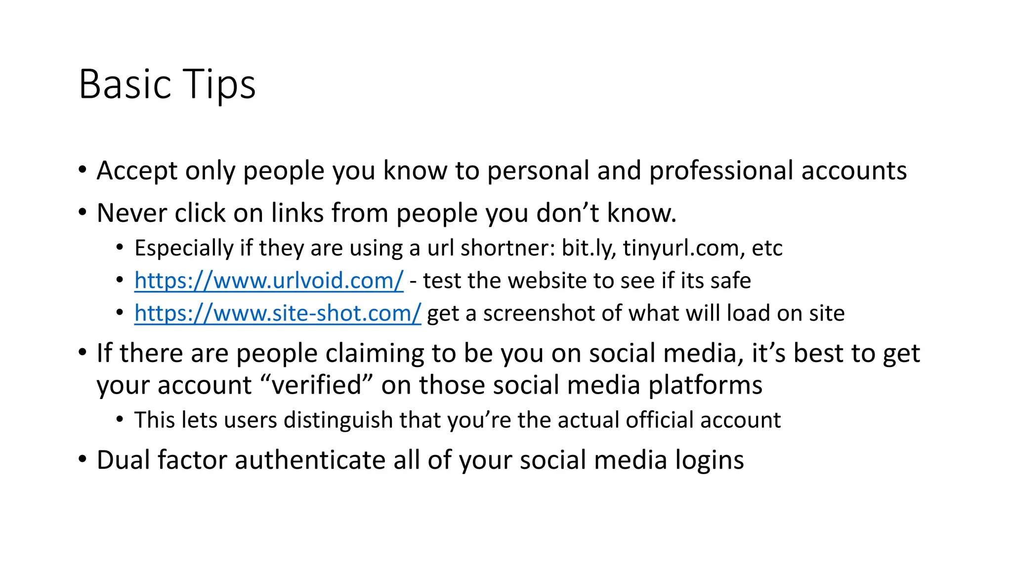 Basic Tips
• Accept only people you know to personal and professional accounts
• Never click on links from people you don’t know.
• Especially if they are using a url shortner: bit.ly, tinyurl.com, etc
• https://www.urlvoid.com/ - test the website to see if its safe
• https://www.site-shot.com/ get a screenshot of what will load on site
• If there are people claiming to be you on social media, it’s best to get
your account “verified” on those social media platforms
• This lets users distinguish that you’re the actual official account
• Dual factor authenticate all of your social media logins
 