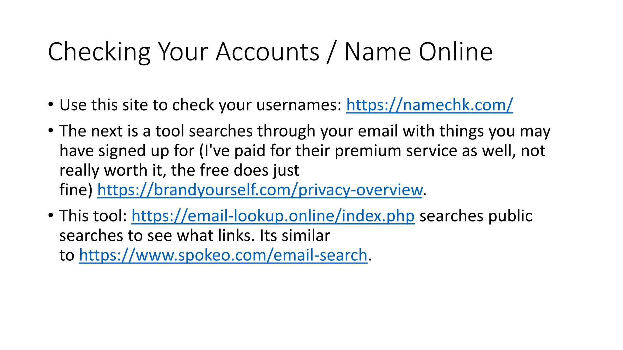 Checking Your Accounts / Name Online
• Use this site to check your usernames: https://namechk.com/
• The next is a tool searches through your email with things you may
have signed up for (I've paid for their premium service as well, not
really worth it, the free does just
fine) https://brandyourself.com/privacy-overview.
• This tool: https://email-lookup.online/index.php searches public
searches to see what links. Its similar
to https://www.spokeo.com/email-search.
 