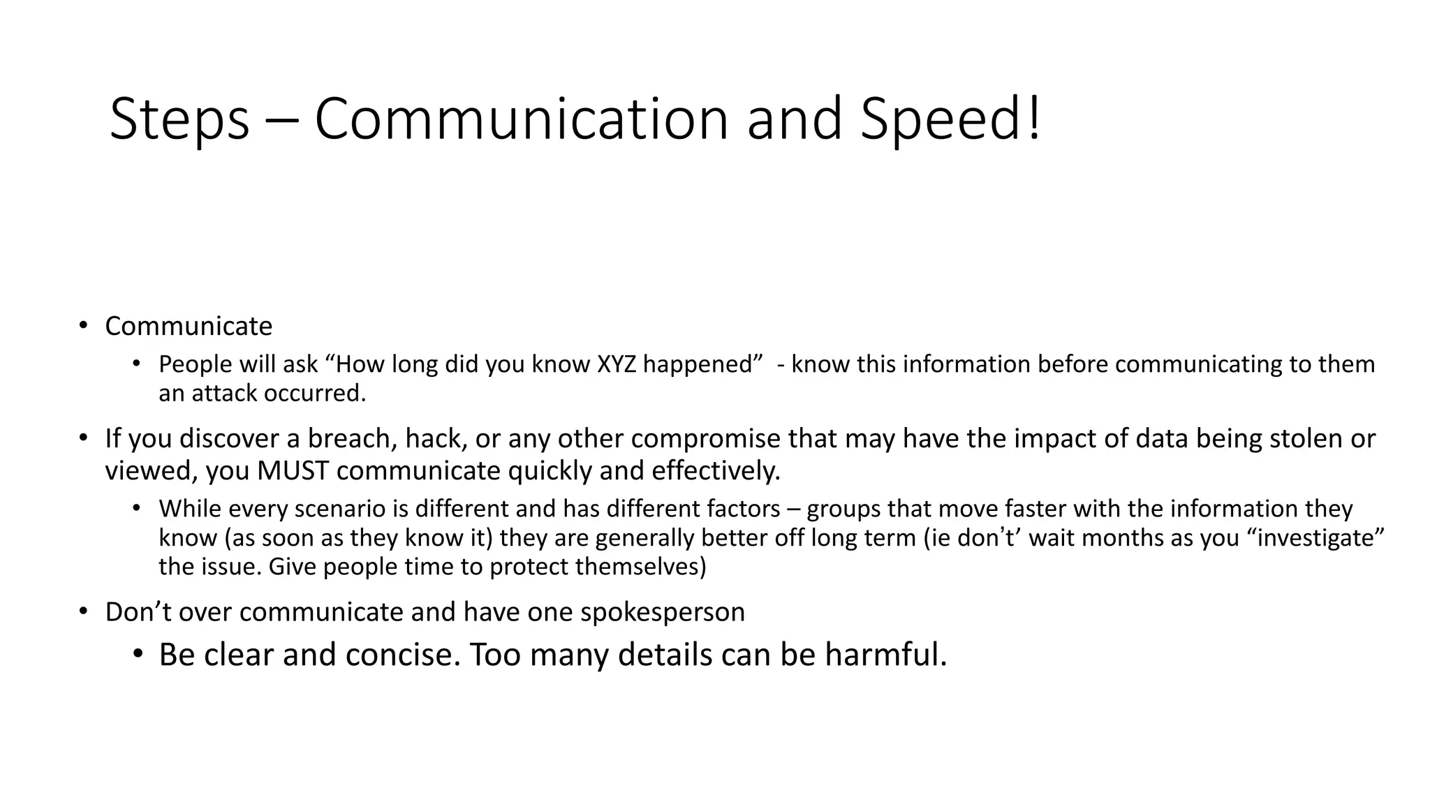 Steps – Communication and Speed!
• Communicate
• People will ask “How long did you know XYZ happened” - know this information before communicating to them
an attack occurred.
• If you discover a breach, hack, or any other compromise that may have the impact of data being stolen or
viewed, you MUST communicate quickly and effectively.
• While every scenario is different and has different factors – groups that move faster with the information they
know (as soon as they know it) they are generally better off long term (ie don’t’ wait months as you “investigate”
the issue. Give people time to protect themselves)
• Don’t over communicate and have one spokesperson
• Be clear and concise. Too many details can be harmful.
 
