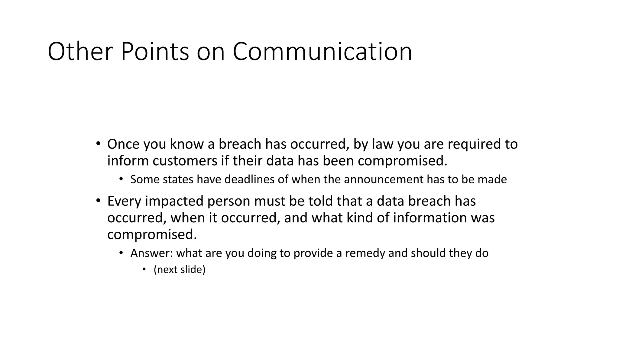 Other Points on Communication
• Once you know a breach has occurred, by law you are required to
inform customers if their data has been compromised.
• Some states have deadlines of when the announcement has to be made
• Every impacted person must be told that a data breach has
occurred, when it occurred, and what kind of information was
compromised.
• Answer: what are you doing to provide a remedy and should they do
• (next slide)
 