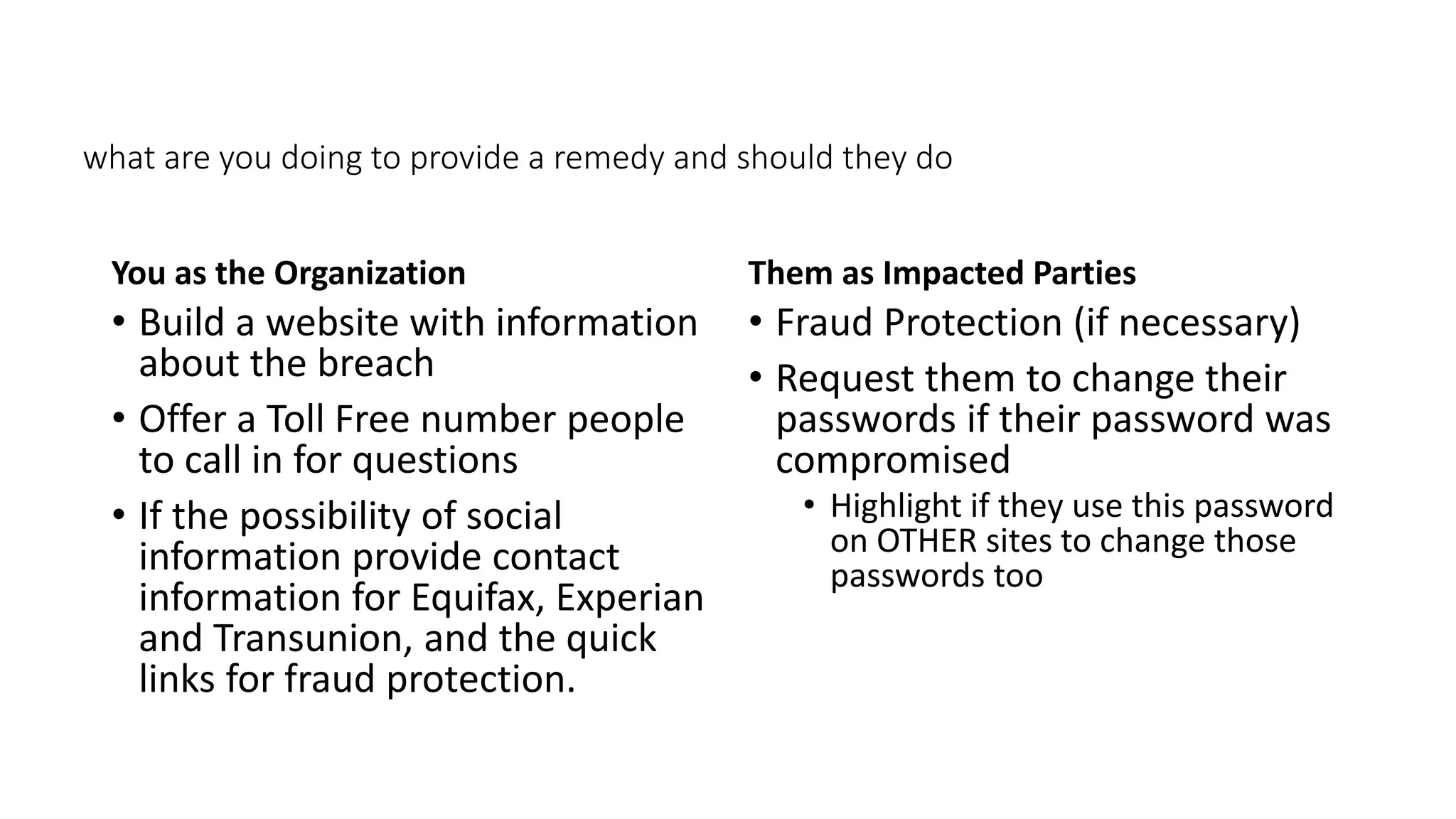 what are you doing to provide a remedy and should they do
You as the Organization
• Build a website with information
about the breach
• Offer a Toll Free number people
to call in for questions
• If the possibility of social
information provide contact
information for Equifax, Experian
and Transunion, and the quick
links for fraud protection.
Them as Impacted Parties
• Fraud Protection (if necessary)
• Request them to change their
passwords if their password was
compromised
• Highlight if they use this password
on OTHER sites to change those
passwords too
 