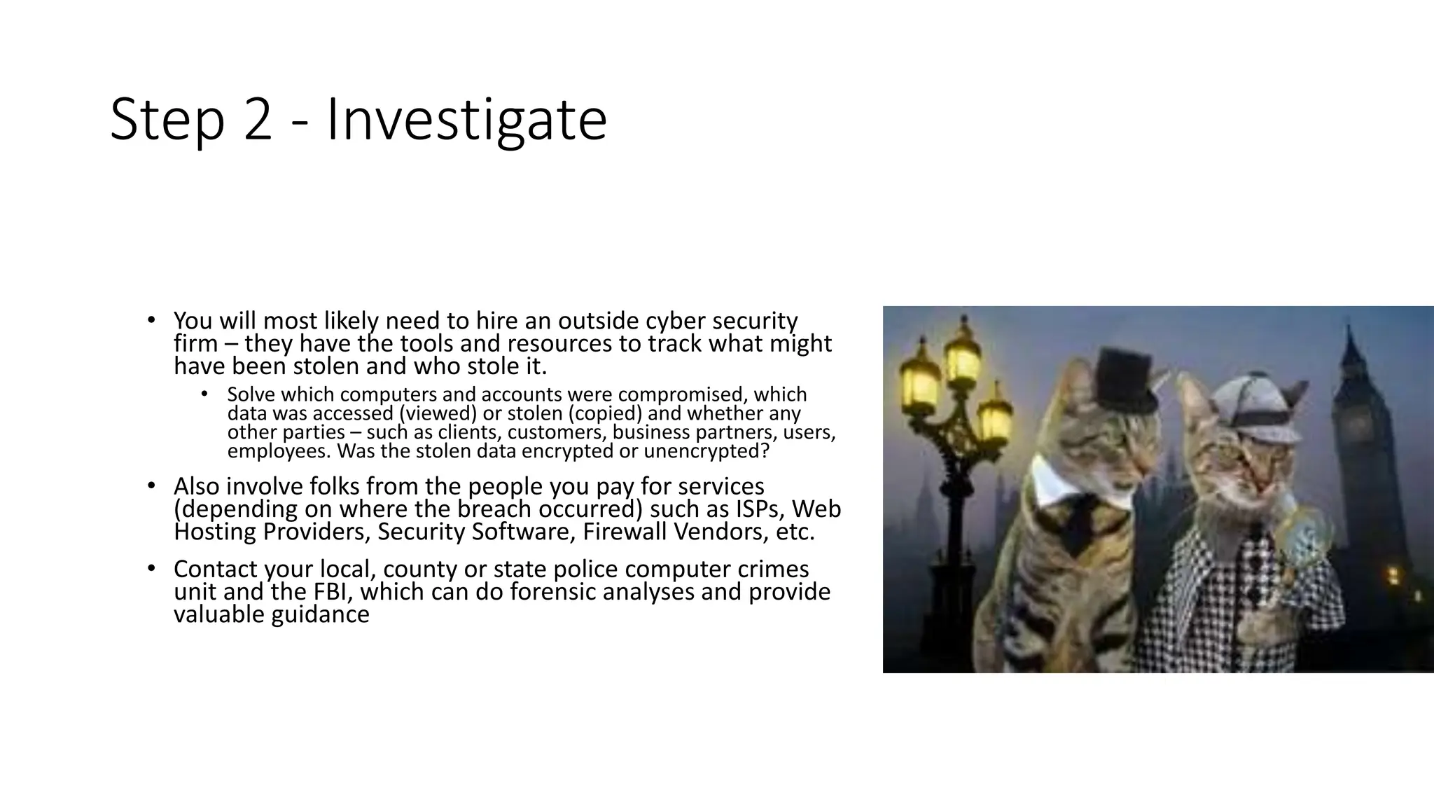 Step 2 - Investigate
• You will most likely need to hire an outside cyber security
firm – they have the tools and resources to track what might
have been stolen and who stole it.
• Solve which computers and accounts were compromised, which
data was accessed (viewed) or stolen (copied) and whether any
other parties – such as clients, customers, business partners, users,
employees. Was the stolen data encrypted or unencrypted?
• Also involve folks from the people you pay for services
(depending on where the breach occurred) such as ISPs, Web
Hosting Providers, Security Software, Firewall Vendors, etc.
• Contact your local, county or state police computer crimes
unit and the FBI, which can do forensic analyses and provide
valuable guidance
 