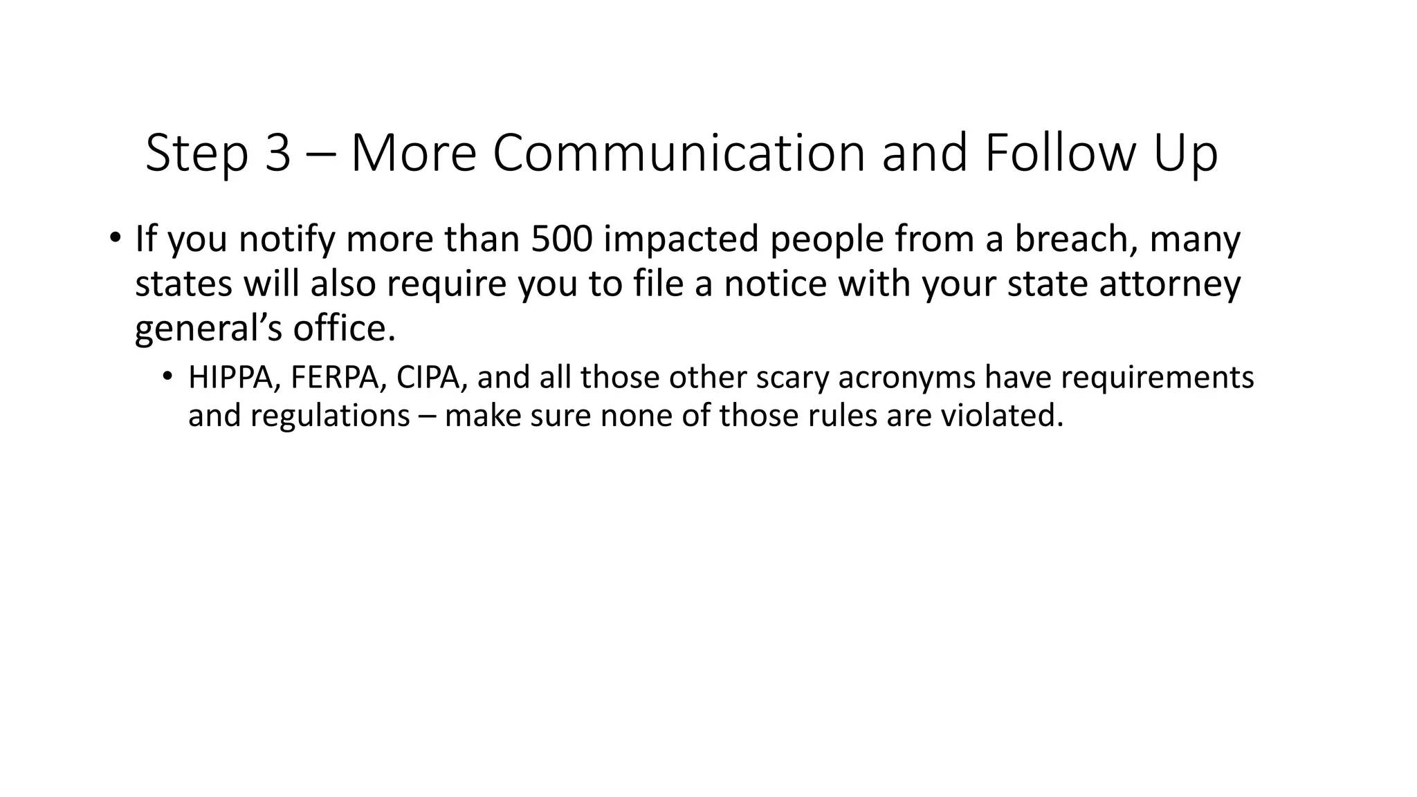 Step 3 – More Communication and Follow Up
• If you notify more than 500 impacted people from a breach, many
states will also require you to file a notice with your state attorney
general’s office.
• HIPPA, FERPA, CIPA, and all those other scary acronyms have requirements
and regulations – make sure none of those rules are violated.
 