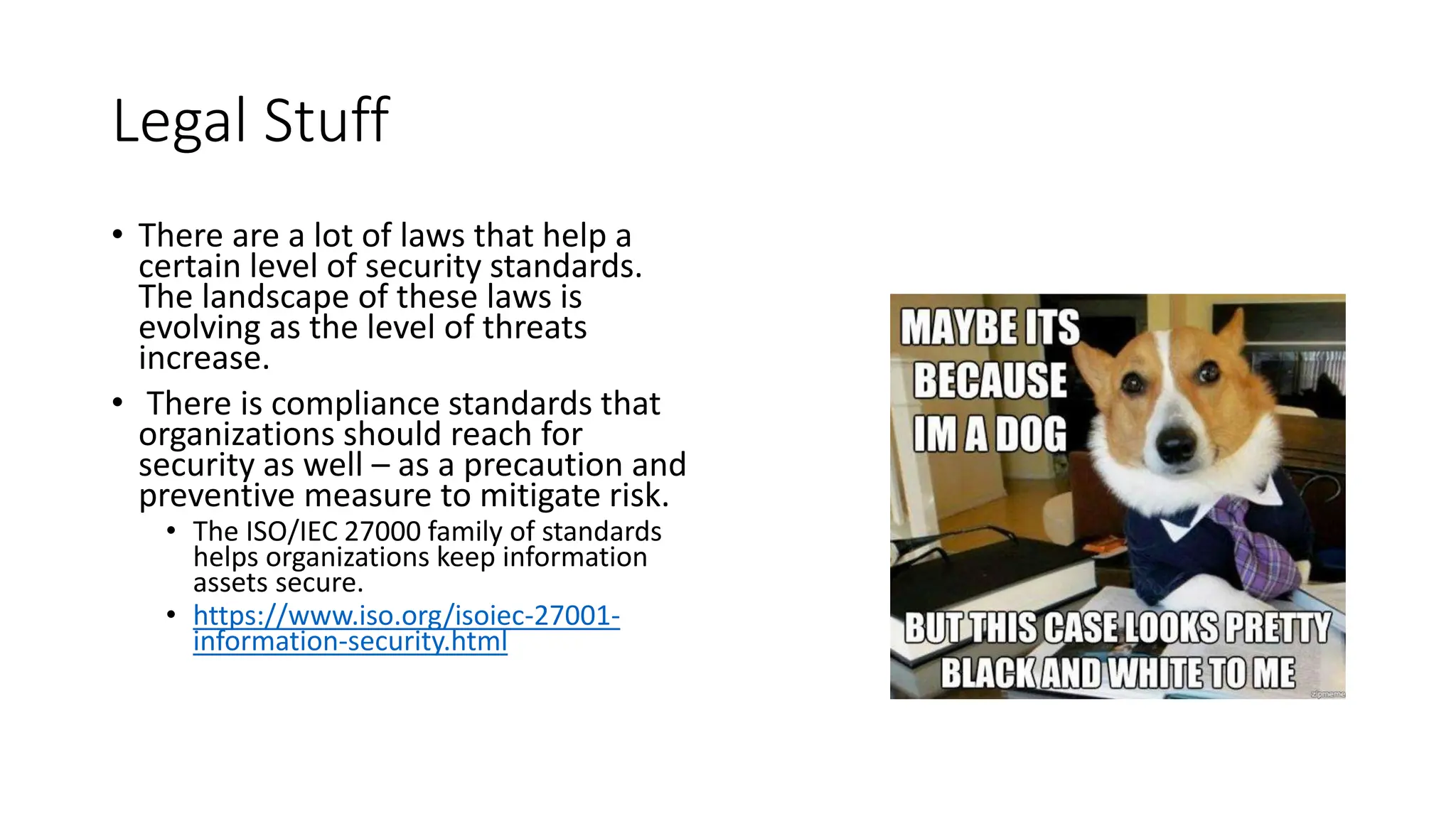 Legal Stuff
• There are a lot of laws that help a
certain level of security standards.
The landscape of these laws is
evolving as the level of threats
increase.
• There is compliance standards that
organizations should reach for
security as well – as a precaution and
preventive measure to mitigate risk.
• The ISO/IEC 27000 family of standards
helps organizations keep information
assets secure.
• https://www.iso.org/isoiec-27001-
information-security.html
 