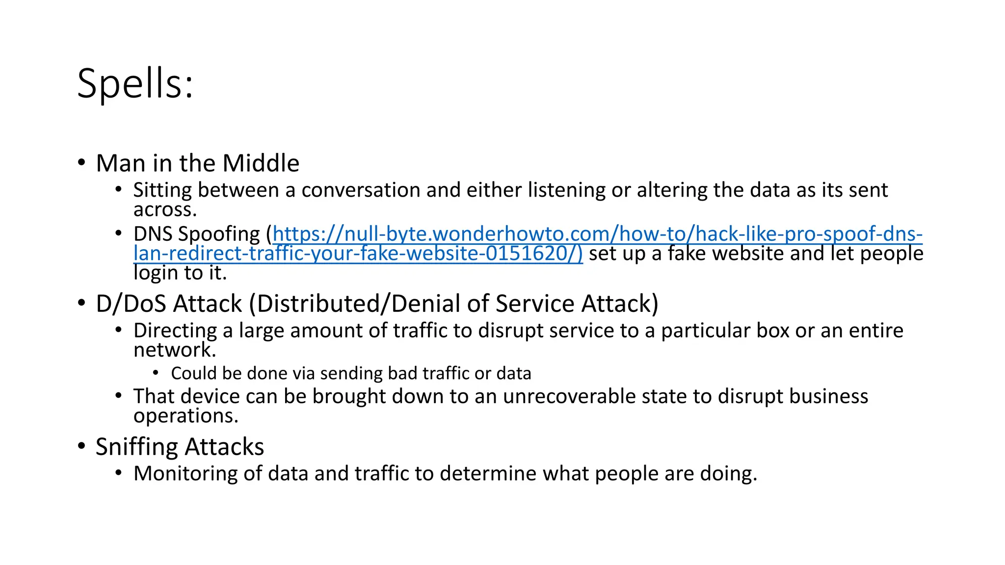 Spells:
• Man in the Middle
• Sitting between a conversation and either listening or altering the data as its sent
across.
• DNS Spoofing (https://null-byte.wonderhowto.com/how-to/hack-like-pro-spoof-dns-
lan-redirect-traffic-your-fake-website-0151620/) set up a fake website and let people
login to it.
• D/DoS Attack (Distributed/Denial of Service Attack)
• Directing a large amount of traffic to disrupt service to a particular box or an entire
network.
• Could be done via sending bad traffic or data
• That device can be brought down to an unrecoverable state to disrupt business
operations.
• Sniffing Attacks
• Monitoring of data and traffic to determine what people are doing.
 