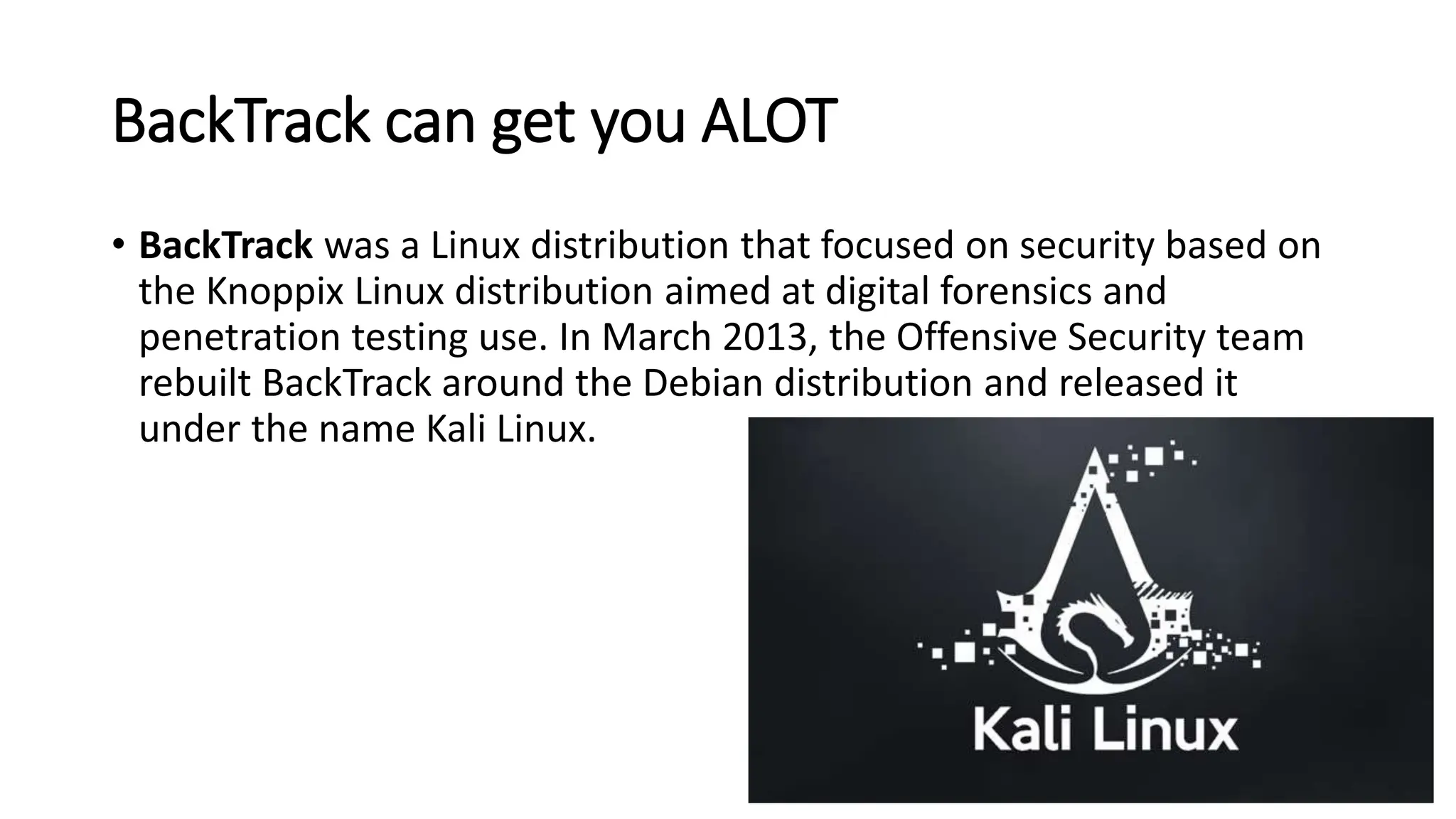 BackTrack can get you ALOT
• BackTrack was a Linux distribution that focused on security based on
the Knoppix Linux distribution aimed at digital forensics and
penetration testing use. In March 2013, the Offensive Security team
rebuilt BackTrack around the Debian distribution and released it
under the name Kali Linux.
https://en.wikipedia.org/wiki/BackTrack
 