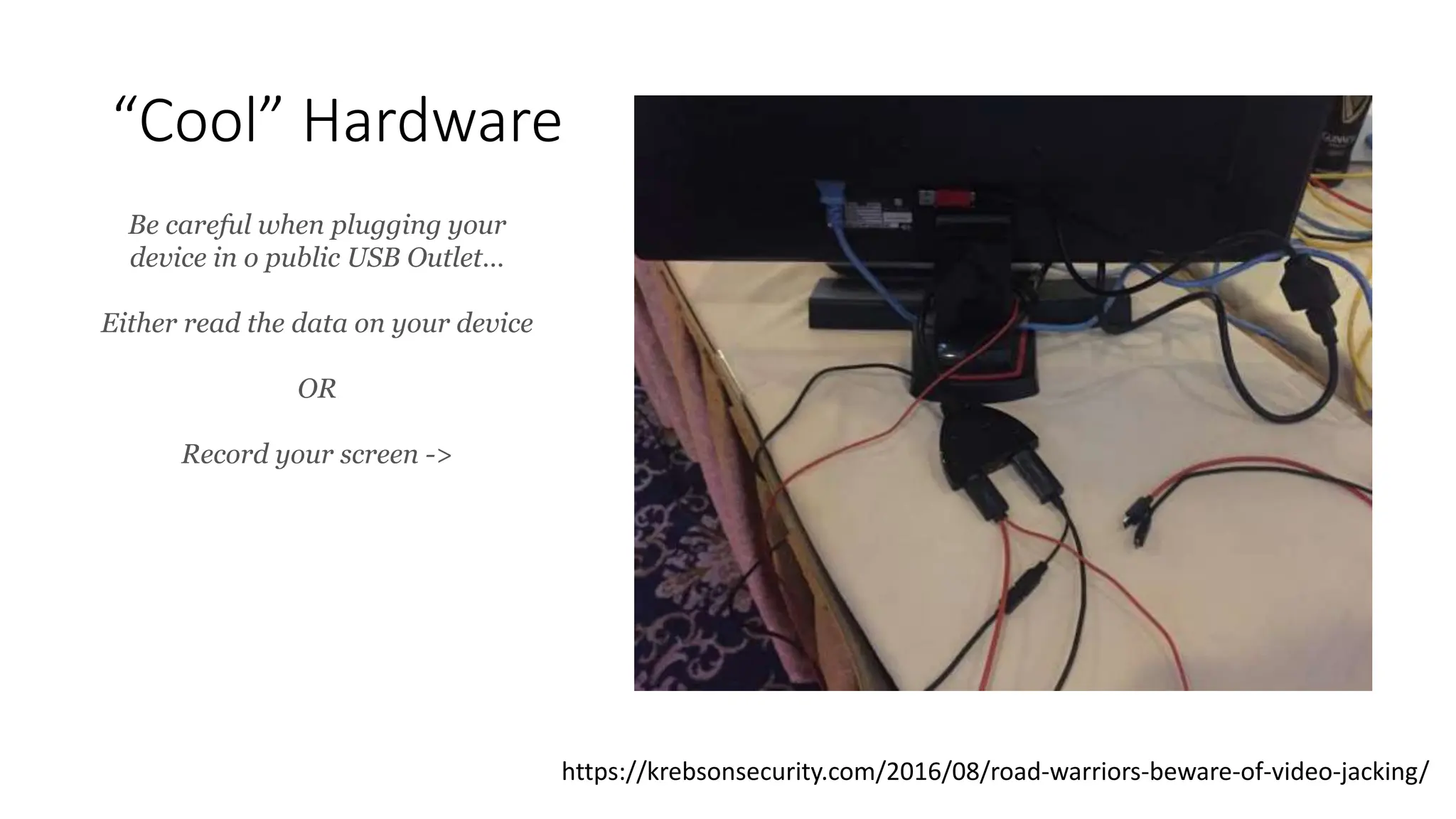 “Cool” Hardware
https://krebsonsecurity.com/2016/08/road-warriors-beware-of-video-jacking/
Be careful when plugging your
device in o public USB Outlet…
Either read the data on your device
OR
Record your screen ->
 